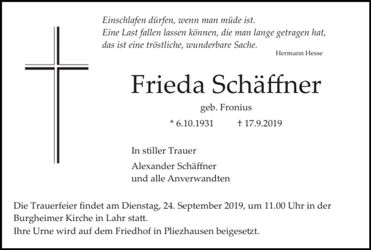 <p>Einschlafen dürfen, wenn man müde ist.<br />Eine Last fallen lassen können, die man lange getragen hat,<br />das ist eine tröstliche, wunderbare Sache.<br />Hermann Hesse</p><p>Frieda Schäﬀner<br />geb. Fronius<br />* 6.10.1931</p><p>† 17.9.2019</p><p>In stiller Trauer<br />Alexander Schäﬀner<br />und alle Anverwandten<br />Die Trauerfeier ﬁndet am Dienstag, 24. September 2019, um 11.00 Uhr in der<br />Burgheimer Kirche in Lahr sta�.<br />Ihre Urne wird auf dem Friedhof in Pliezhausen beigese�t.</p>