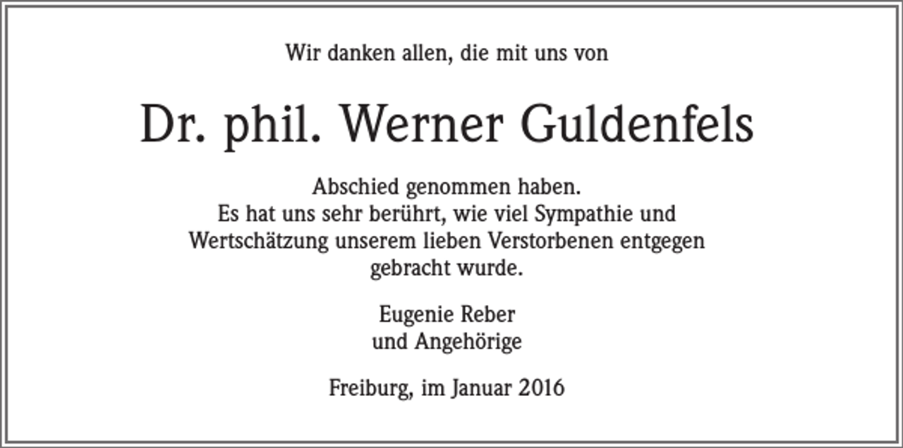 <p>Wir danken allen, die mit uns von</p><p>Dr. phil. Werner Guldenfels<br />Abschied genommen haben.<br />Es hat uns sehr berührt, wie viel Sympathie und<br />Wertschätzung unserem lieben Verstorbenen entgegen<br />gebracht wurde.<br />Eugenie Reber<br />und Angehörige<br />Freiburg, im Januar 2016</p>