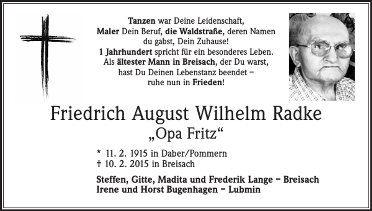 <p>Tanzen war Deine Leidenschaft,<br />Maler Dein Beruf, die Waldstraße, deren Namen<br />du gabst, Dein Zuhause!<br />1 Jahrhundert spricht für ein besonderes Leben.<br />Als ältester Mann in Breisach, der Du warst,<br />hast Du Deinen Lebenstanz beendet –<br />ruhe nun in Frieden!</p><p>Friedrich August Wilhelm Radke<br />„Opa Fritz“</p><p>* 11. 2. 1915 in Daber/Pommern<br />† 10. 2. 2015 in Breisach<br />Steffen, Gitte, Madita und Frederik Lange – Breisach<br />Irene und Horst Bugenhagen – Lubmin</p>