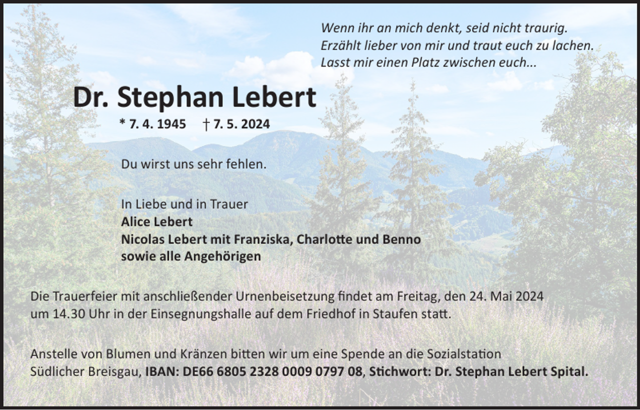 <p>Wenn ihr an mich denkt, seid nicht traurig.<br />Erzählt lieber von mir und traut euch zu lachen.<br />Lasst mir einen Platz zwischen euch...</p><p>Dr. Stephan Lebert<br />* 7. 4. 1945</p><p>† 7. 5. 2024</p><p>Du wirst uns sehr fehlen.<br />In Liebe und in Trauer<br />Alice Lebert<br />Nicolas Lebert mit Franziska, Charlotte und Benno<br />sowie alle Angehörigen<br />Die Trauerfeier mit anschließender Urnenbeisetzung findet am Freitag, den 24. Mai 2024<br />um 14.30 Uhr in der Einsegnungshalle auf dem Friedhof in Staufen statt.<br />Anstelle von Blumen und Kränzen bitten wir um eine Spende an die Sozialstation<br />Südlicher Breisgau, IBAN: DE6805 2328 0009 0797 08, Stichwort: Dr. Stephan Lebert Spital.</p>