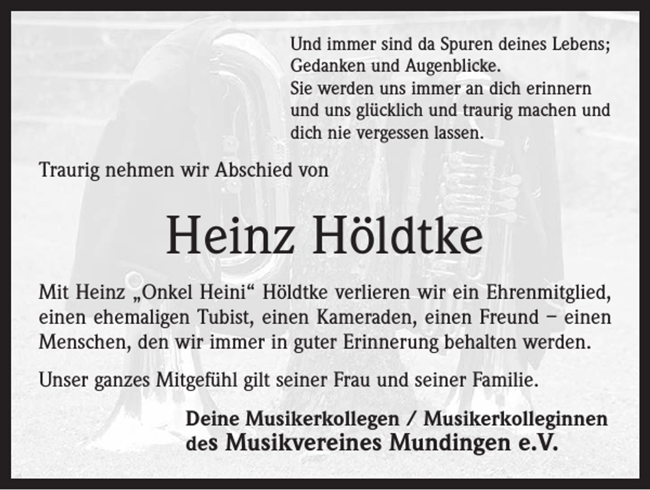 <p>Und immer sind da Spuren deines Lebens;<br />Gedanken und Augenblicke.<br />Sie werden uns immer an dich erinnern<br />und uns glücklich und traurig machen und<br />dich nie vergessen lassen.</p><p>Traurig nehmen wir Abschied von</p><p>Heinz Höldtke<br />Mit Heinz „Onkel Heini“ Höldtke verlieren wir ein Ehrenmitglied,<br />einen ehemaligen Tubist, einen Kameraden, einen Freund – einen<br />Menschen, den wir immer in guter Erinnerung behalten werden.<br />Unser ganzes Mitgefühl gilt seiner Frau und seiner Familie.<br />Deine Musikerkollegen / Musikerkolleginnen<br />des Musikvereines Mundingen e.V.</p>
