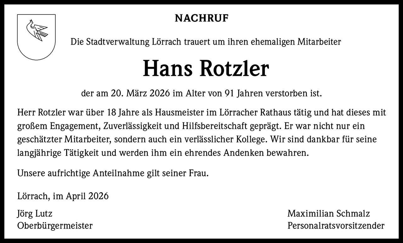 NACHRUF
Die Stadtverwaltung Lörrach trauert um ihren ehemaligen Mitarbeiter

Hans Rotzler
der am 20. März 2026 im Alter von 91 Jahren verstorben ist.
Herr Rotzler war über 18 Jahre als Hausmeister im Lörracher Rathaus tätig und hat dieses mit
großem Engagement, Zuverlässigkeit und Hilfsbereitschaft geprägt. Er war nicht nur ein
geschätzter Mitarbeiter, sondern auch ein verlässlicher Kollege. Wir sind dankbar für seine
langjährige Tätigkeit und werden ihm ein ehrendes Andenken bewahren.
Unsere aufrichtige Anteilnahme gilt seiner Frau.
Lörrach, im April 2026
Jörg Lutz
Oberbürgermeister

Maximilian Schmalz
Personalratsvorsitzender