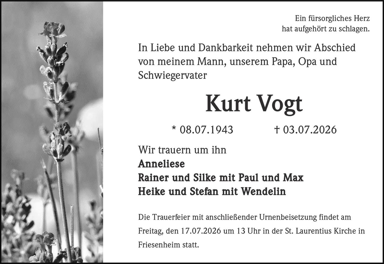 <p>Ein fürsorgliches Herz hat aufgehört zu schlagen.</p>
<p>In Liebe und Dankbarkeit nehmen wir Abschied von meinem Mann, unserem Papa, Opa und Schwiegervater</p>
<p><strong>Kurt Vogt</strong></p>
<p>* 08.07.1943 † 03.07.2026</p>
<p>Wir trauern um ihn<br/>Anneliese<br/>Rainer und Silke mit Paul und Max<br/>Heike und Stefan mit Wendelin</p>
<p>Die Trauerfeier mit anschließender Urnenbeisetzung findet am Freitag, den 17.07.2026 um 13 Uhr in der St. Laurentius Kirche in Friesenheim statt.</p>