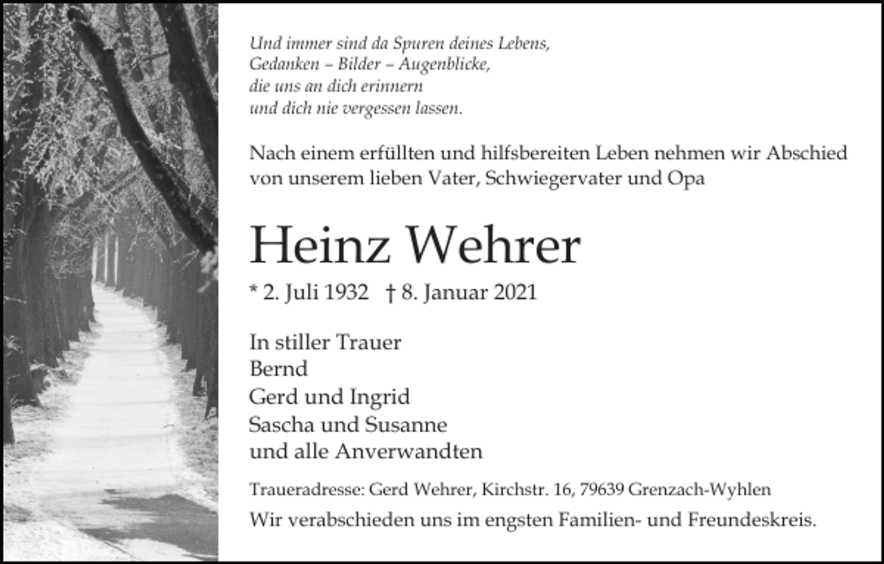 <p>Und immer sind da Spuren deines Lebens,<br />Gedanken – Bilder – Augenblicke,<br />die uns an dich erinnern<br />und dich nie vergessen lassen.</p><p>Nach einem erfüllten und hilfsbereiten Leben nehmen wir Abschied<br />von unserem lieben Vater, Schwiegervater und Opa</p><p>Heinz Wehrer<br />* 2. Juli 1932 † 8. Januar 2021<br />In stiller Trauer<br />Bernd<br />Gerd und Ingrid<br />Sascha und Susanne<br />und alle Anverwandten<br />Traueradresse: Gerd Wehrer, Kirchstr. 16, 79639 Grenzach-Wyhlen</p><p>Wir verabschieden uns im engsten Familien- und Freundeskreis.</p>