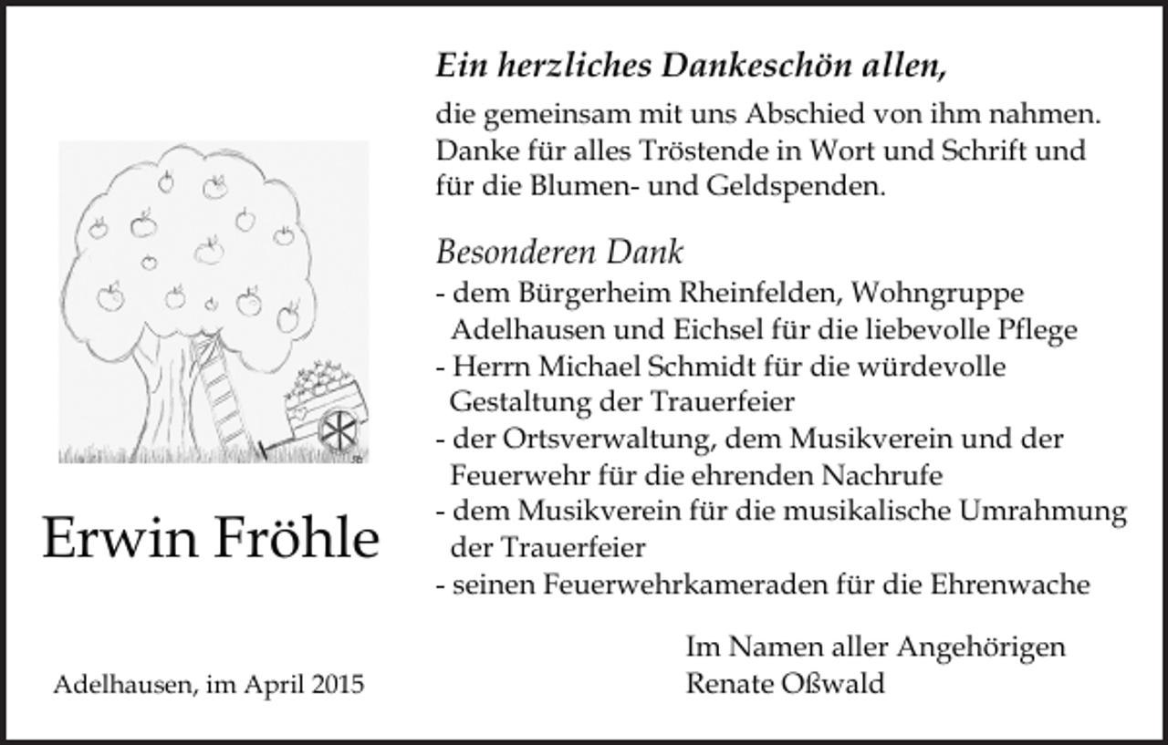 <p>Ein herzliches Dankeschön allen,<br />die gemeinsam mit uns Abschied von ihm nahmen.<br />Danke für alles Tröstende in Wort und Schrift und<br />für die Blumen- und Geldspenden.</p><p>Besonderen Dank</p><p>Erwin Fröhle<br />Adelhausen, im April 2015</p><p>- dem Bürgerheim Rheinfelden, Wohngruppe<br />Adelhausen und Eichsel für die liebevolle Pflege<br />- Herrn Michael Schmidt für die würdevolle<br />Gestaltung der Trauerfeier<br />- der Ortsverwaltung, dem Musikverein und der<br />Feuerwehr für die ehrenden Nachrufe<br />- dem Musikverein für die musikalische Umrahmung<br />der Trauerfeier<br />- seinen Feuerwehrkameraden für die Ehrenwache<br />Im Namen aller Angehörigen<br />Renate Oßwald</p>