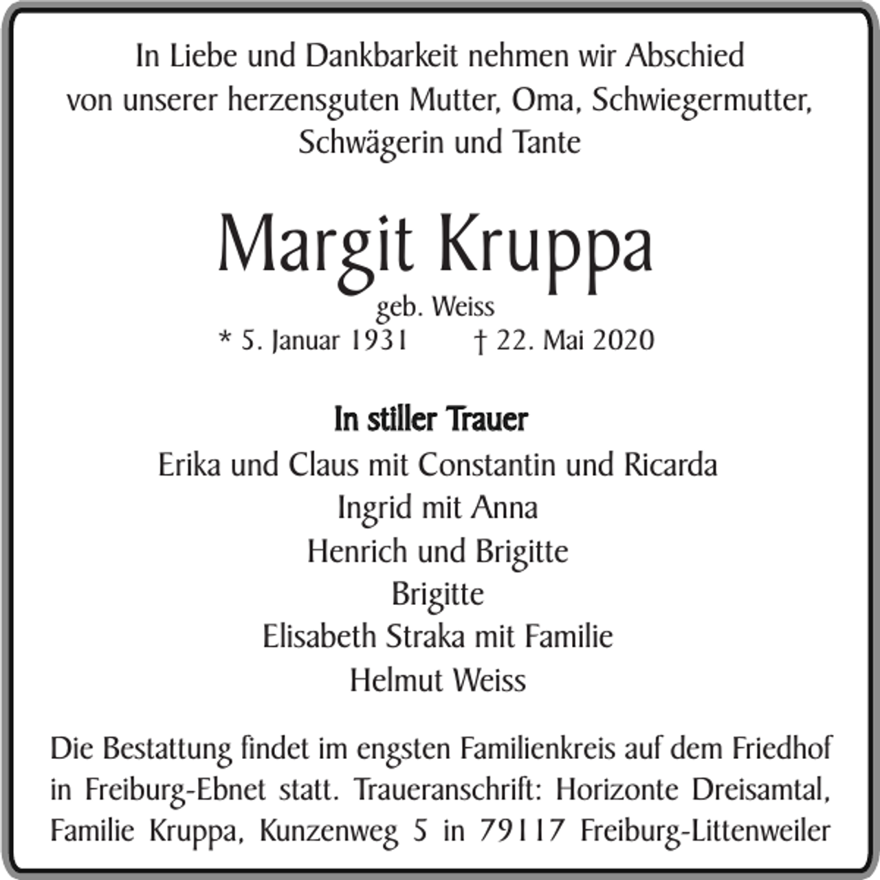 <p>In Liebe und Dankbarkeit nehmen wir Abschied<br />von unserer herzensguten Mutter, Oma, Schwiegermutter,<br />Schwägerin und Tante</p><p>Margit Kruppa<br />geb. Weiss<br />* 5. Januar 1931<br />† 22. Mai 2020</p><p>In stiller Trauer<br />Erika und Claus mit Constantin und Ricarda<br />Ingrid mit Anna<br />Henrich und Brigitte<br />Brigitte<br />Elisabeth Straka mit Familie<br />Helmut Weiss<br />Die Bestattung findet im engsten Familienkreis auf dem Friedhof<br />in Freiburg-Ebnet statt. Traueranschrift: Horizonte Dreisamtal,<br />Familie Kruppa, Kunzenweg 5 in 79117 Freiburg-Littenweiler</p>