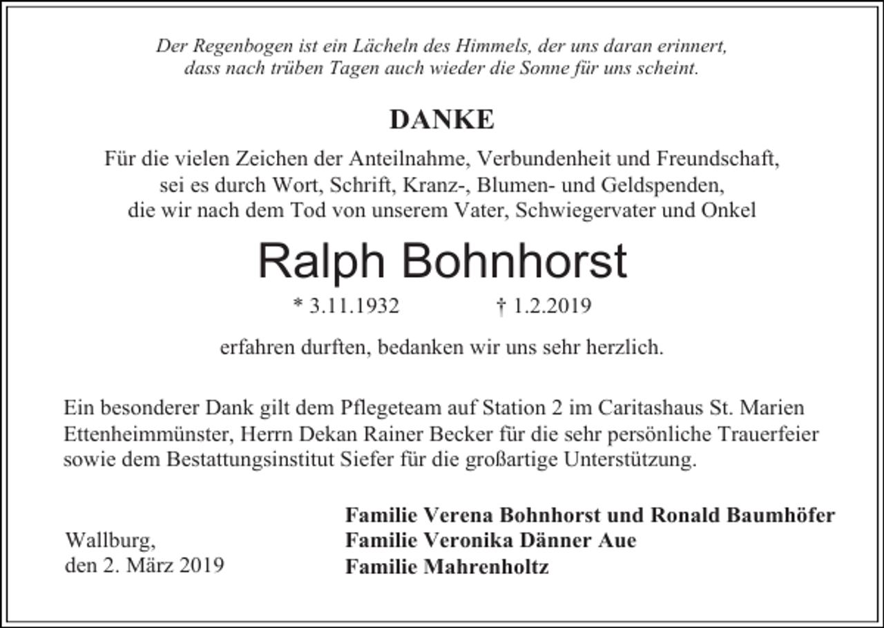<p>Der Regenbogen ist ein Lächeln des Himmels, der uns daran erinnert,<br />dass nach trüben Tagen auch wieder die Sonne für uns scheint.</p><p>DANKE<br />Für die vielen Zeichen der Anteilnahme, Verbundenheit und Freundschaft,<br />sei es durch Wort, Schrift, Kranz-, Blumen- und Geldspenden,<br />die wir nach dem Tod von unserem Vater, Schwiegervater und Onkel</p><p>Ralph Bohnhorst<br />* 3.11.1932</p><p>† 1.2.2019</p><p>erfahren durften, bedanken wir uns sehr herzlich.<br />Ein besonderer Dank gilt dem Pflegeteam auf Station 2 im Caritashaus St. Marien<br />Ettenheimmünster, Herrn Dekan Rainer Becker für die sehr persönliche Trauerfeier<br />sowie dem Bestattungsinstitut Siefer für die großartige Unterstützung.</p><p>Wallburg,<br />den 2. März 2019</p><p>Familie Verena Bohnhorst und Ronald Baumhöfer<br />Familie Veronika Dänner Aue<br />Familie Mahrenholtz</p>