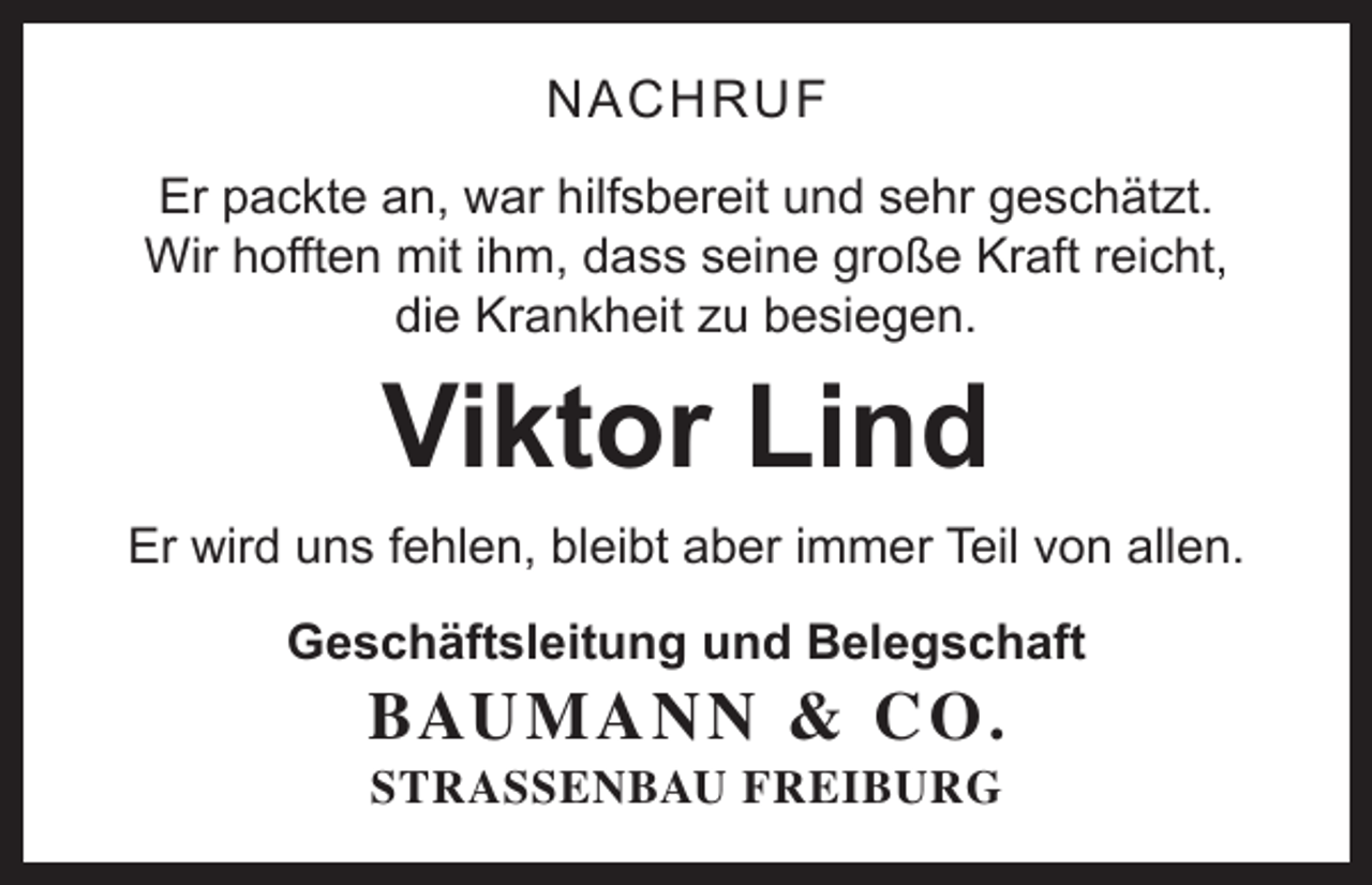 <p>NACHRUF<br />Er packte an, war hilfsbereit und sehr geschätzt.<br />Wir hofften mit ihm, dass seine große Kraft reicht,<br />die Krankheit zu besiegen.</p><p>Viktor Lind</p><p>Er wird uns fehlen, bleibt aber immer Teil von allen.<br />Geschäftsleitung und Belegschaft</p><p>BAU M A N N &amp; C O .<br />STRASSENBAU FREIBURG</p>
