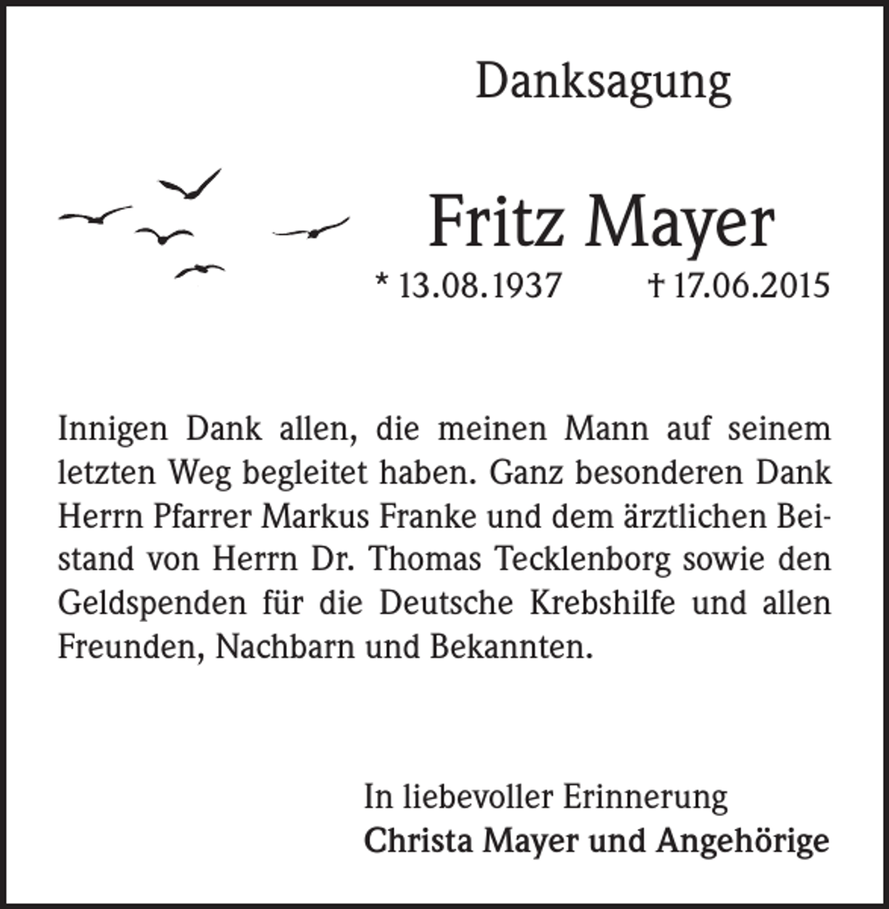 <p>Danksagung</p><p>Fritz Mayer</p><p>* 13.08.1937</p><p>† 17.06.2015</p><p>Innigen Dank allen, die meinen Mann auf seinem<br />letzten Weg begleitet haben. Ganz besonderen Dank<br />Herrn Pfarrer Markus Franke und dem ärztlichen Beistand von Herrn Dr. Thomas Tecklenborg sowie den<br />Geldspenden für die Deutsche Krebshilfe und allen<br />Freunden, Nachbarn und Bekannten.</p><p>In liebevoller Erinnerung<br />Christa Mayer und Angehörige</p>