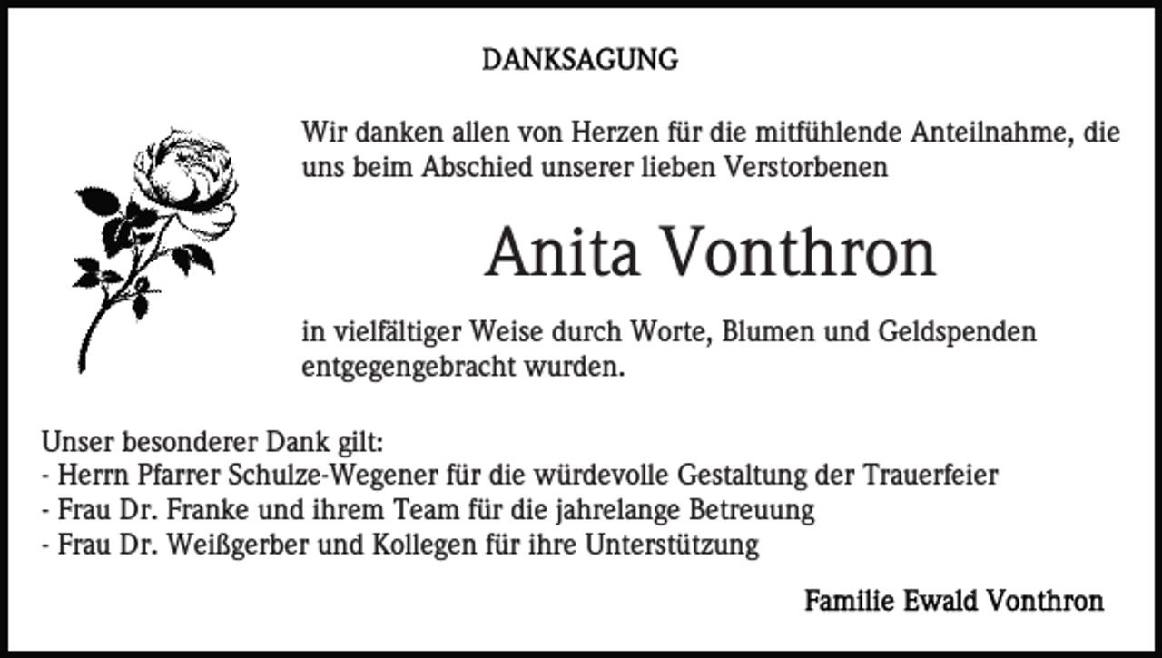 <p>Wir danken allen von Herzen für die mitfühlende Anteilnahme, die<br />uns beim Abschied unserer lieben Verstorbenen</p><p>Anita Vonthron<br />in vielfältiger Weise durch Worte, Blumen und Geldspenden<br />entgegengebracht wurden.<br />Unser besonderer Dank gilt:<br />- Herrn Pfarrer Schulze-Wegener für die würdevolle Gestaltung der Trauerfeier<br />- Frau Dr. Franke und ihrem Team für die jahrelange Betreuung<br />- Frau Dr. Weißgerber und Kollegen für ihre Unterstützung</p>