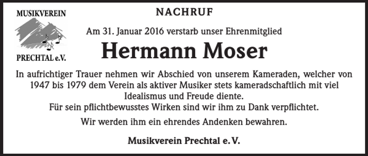 <p>NAC H R U F<br />Am 31. Januar 2016 verstarb unser Ehrenmitglied</p><p>Hermann Moser</p><p>In aufrichtiger Trauer nehmen wir Abschied von unserem Kameraden, welcher von<br />1947 bis 1979 dem Verein als aktiver Musiker stets kameradschaftlich mit viel<br />Idealismus und Freude diente.<br />Für sein pflichtbewusstes Wirken sind wir ihm zu Dank verpflichtet.<br />Wir werden ihm ein ehrendes Andenken bewahren.<br />Musikverein Prechtal e. V.</p>