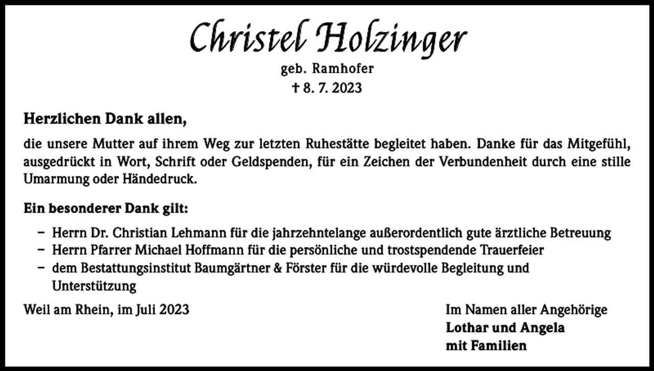 <p>Christel Holzinger<br />geb. Ramhofer<br />† 8. 7. 2023</p><p>Herzlichen Dank allen,<br />die unsere Mutter auf ihrem Weg zur letzten Ruhestätte begleitet haben. Danke für das Mitgefühl,<br />ausgedrückt in Wort, Schrift oder Geldspenden, für ein Zeichen der Verbundenheit durch eine stille<br />Umarmung oder Händedruck.<br />Ein besonderer Dank gilt:<br />– Herrn Dr. Christian Lehmann für die jahrzehntelange außerordentlich gute ärztliche Betreuung<br />– Herrn Pfarrer Michael Hoffmann für die persönliche und trostspendende Trauerfeier<br />– dem Bestattungsinstitut Baumgärtner &amp; Förster für die würdevolle Begleitung und<br />Unterstützung<br />Weil am Rhein, im Juli 2023 Im Namen aller Angehörige<br />Lothar und Angela<br />mit Familien</p>