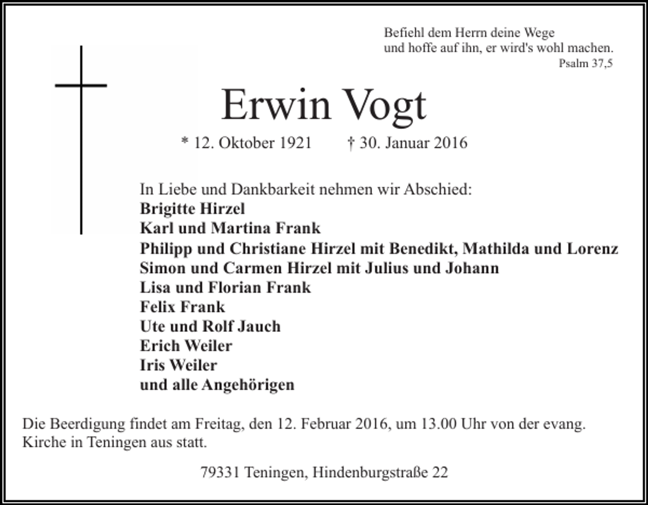 <p>Befiehl dem Herrn deine Wege<br />und hoffe auf ihn, er wird's wohl machen.<br />Psalm 37,5</p><p>Erwin Vogt<br />* 12. Oktober 1921</p><p>† 30. Januar 2016</p><p>In Liebe und Dankbarkeit nehmen wir Abschied:<br />Brigitte Hirzel<br />Karl und Martina Frank<br />Philipp und Christiane Hirzel mit Benedikt, Mathilda und Lorenz<br />Simon und Carmen Hirzel mit Julius und Johann<br />Lisa und Florian Frank<br />Felix Frank<br />Ute und Rolf Jauch<br />Erich Weiler<br />Iris Weiler<br />und alle Angehörigen<br />Die Beerdigung findet am Freitag, den 12. Februar 2016, um 13.00 Uhr von der evang.<br />Kirche in Teningen aus statt.<br />79331 Teningen, Hindenburgstraße 22</p>