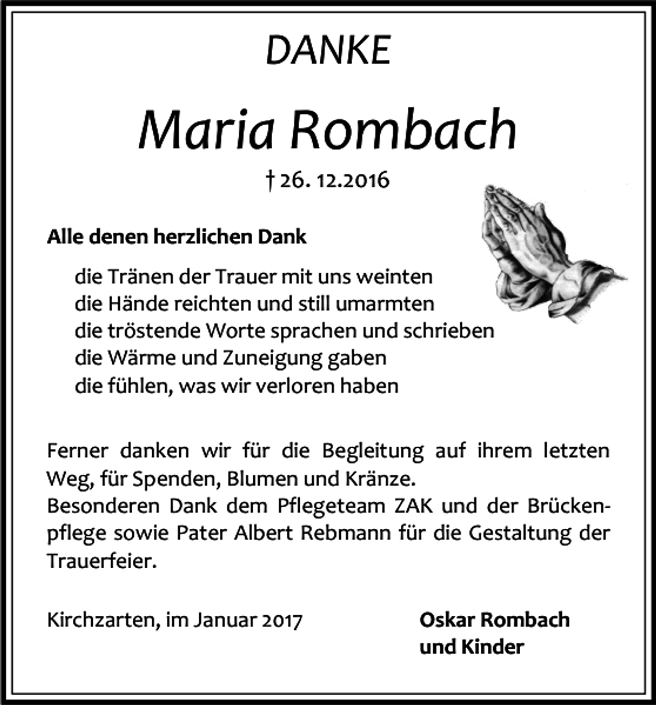 <p>DANKE</p><p>Maria Rombach<br />† 26. 12.2016<br />Alle denen herzlichen Dank<br />die Tränen der Trauer mit uns weinten<br />die Hände reichten und still umarmten<br />die tröstende Worte sprachen und schrieben<br />die Wärme und Zuneigung gaben<br />die fühlen, was wir verloren haben<br />Ferner danken wir für die Begleitung auf ihrem letzten<br />Weg, für Spenden, Blumen und Kränze.<br />Besonderen Dank dem Pflegeteam ZAK und der Brückenpflege sowie Pater Albert Rebmann für die Gestaltung der<br />Trauerfeier.<br />Kirchzarten, im Januar 2017</p><p>Oskar Rombach<br />und Kinder</p>
