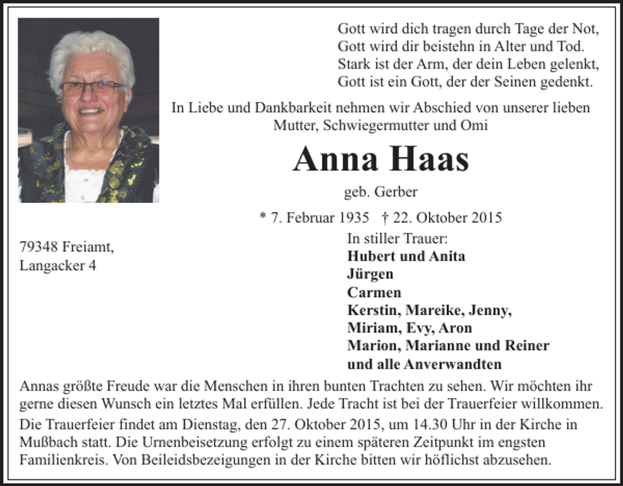 <p>Gott wird dich tragen durch Tage der Not,<br />Gott wird dir beistehn in Alter und Tod.<br />Stark ist der Arm, der dein Leben gelenkt,<br />Gott ist ein Gott, der der Seinen gedenkt.<br />In Liebe und Dankbarkeit nehmen wir Abschied von unserer lieben<br />Mutter, Schwiegermutter und Omi</p><p>Anna Haas<br />geb. Gerber<br />* 7. Februar 1935 † 22. Oktober 2015<br />In stiller Trauer:<br />79348 Freiamt,<br />Hubert und Anita<br />Langacker 4<br />Jürgen<br />Carmen<br />Kerstin, Mareike, Jenny,<br />Miriam, Evy, Aron<br />Marion, Marianne und Reiner<br />und alle Anverwandten<br />Annas größte Freude war die Menschen in ihren bunten Trachten zu sehen. Wir möchten ihr<br />gerne diesen Wunsch ein letztes Mal erfüllen. Jede Tracht ist bei der Trauerfeier willkommen.<br />Die Trauerfeier findet am Dienstag, den 27. Oktober 2015, um 14.30 Uhr in der Kirche in<br />Mußbach statt. Die Urnenbeisetzung erfolgt zu einem späteren Zeitpunkt im engsten<br />Familienkreis. Von Beileidsbezeigungen in der Kirche bitten wir höflichst abzusehen.</p>