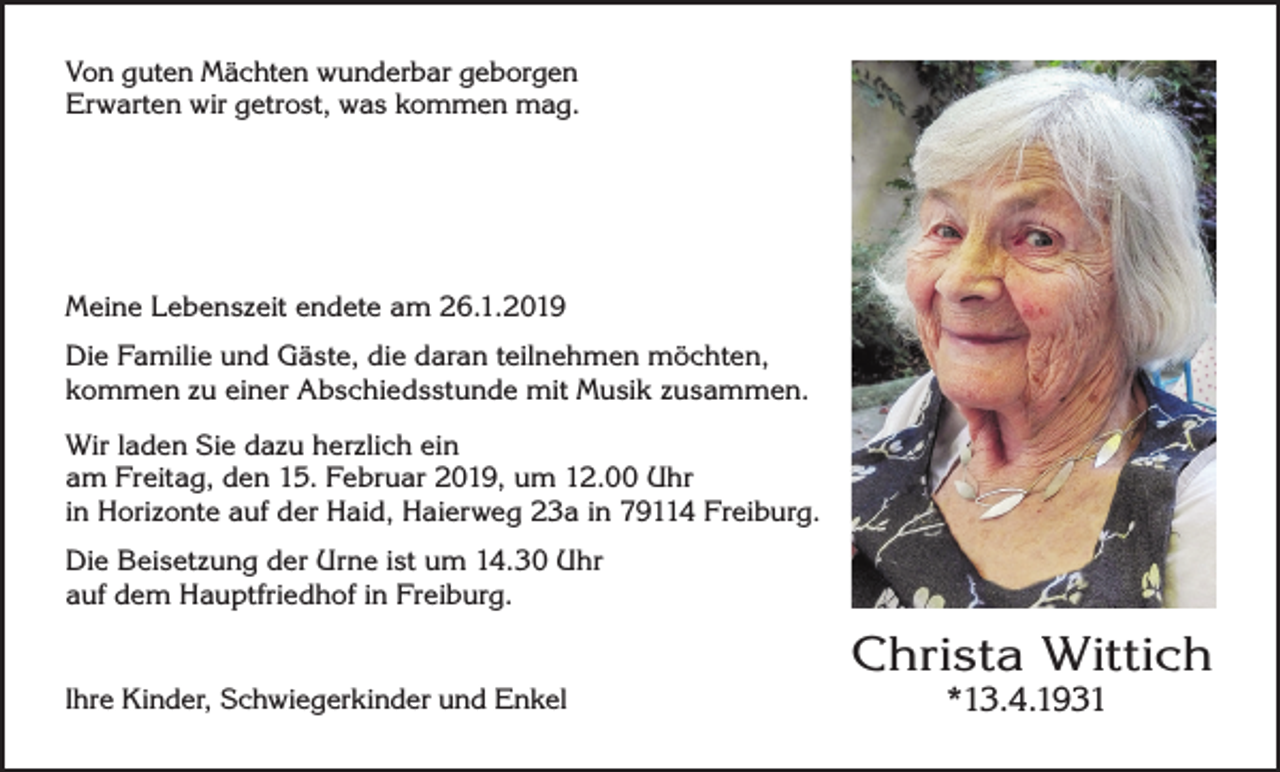 <p>Von guten Mächten wunderbar geborgen<br />Erwarten wir getrost, was kommen mag.</p><p>Meine Lebenszeit endete am 26.1.2019<br />Die Familie und Gäste, die daran teilnehmen möchten,<br />kommen zu einer Abschiedsstunde mit Musik zusammen.<br />Wir laden Sie dazu herzlich ein<br />am Freitag, den 15. Februar 2019, um 12.00 Uhr<br />in Horizonte auf der Haid, Haierweg 23a in 79114 Freiburg.<br />Die Beisetzung der Urne ist um 14.30 Uhr<br />auf dem Hauptfriedhof in Freiburg.</p><p>Ihre Kinder, Schwiegerkinder und Enkel</p><p>Christa Wittich<br />*13.4.1931</p>