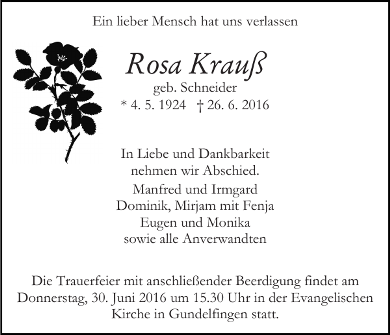 <p>Ein lieber Mensch hat uns verlassen</p><p>Rosa Krauß</p><p>geb. Schneider<br />* 4. 5. 1924 † 26. 6. 2016<br />In Liebe und Dankbarkeit<br />nehmen wir Abschied.<br />Manfred und Irmgard<br />Dominik, Mirjam mit Fenja<br />Eugen und Monika<br />sowie alle Anverwandten<br />Die Trauerfeier mit anschließender Beerdigung findet am<br />Donnerstag, 30. Juni 2016 um 15.30 Uhr in der Evangelischen<br />Kirche in Gundelfingen statt.</p>