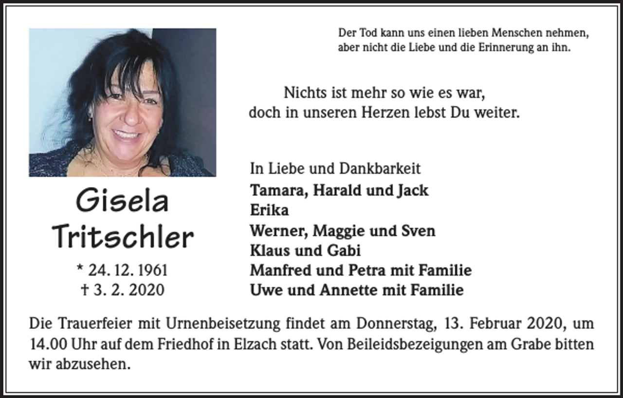 <p>Der Tod kann uns einen lieben Menschen nehmen,<br />aber nicht die Liebe und die Erinnerung an ihn.</p><p>Nichts ist mehr so wie es war,<br />doch in unseren Herzen lebst Du weiter.</p><p>Gisela<br />Tritschler<br />* 24. 12. 1961<br />† 3. 2. 2020</p><p>In Liebe und Dankbarkeit<br />Tamara, Harald und Jack<br />Erika<br />Werner, Maggie und Sven<br />Klaus und Gabi<br />Manfred und Petra mit Familie<br />Uwe und Annette mit Familie</p><p>Die Trauerfeier mit Urnenbeisetzung findet am Donnerstag, 13. Februar 2020, um<br />14.00 Uhr auf dem Friedhof in Elzach statt. Von Beileidsbezeigungen am Grabe bitten<br />wir abzusehen.</p>