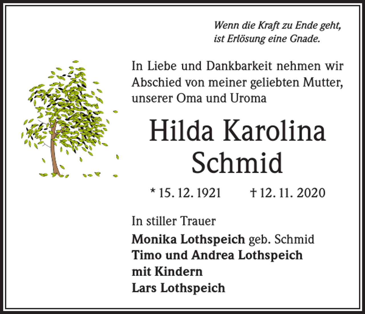 <p>Wenn die Kraft zu Ende geht,<br />ist Erlösung eine Gnade.</p><p>In Liebe und Dankbarkeit nehmen wir<br />Abschied von meiner geliebten Mutter,<br />unserer Oma und Uroma</p><p>Hilda Karolina<br />Schmid<br />* 15. 12. 1921 † 12. 11. 2020<br />In stiller Trauer<br />Monika Lothspeich geb. Schmid<br />Timo und Andrea Lothspeich<br />mit Kindern<br />Lars Lothspeich</p>