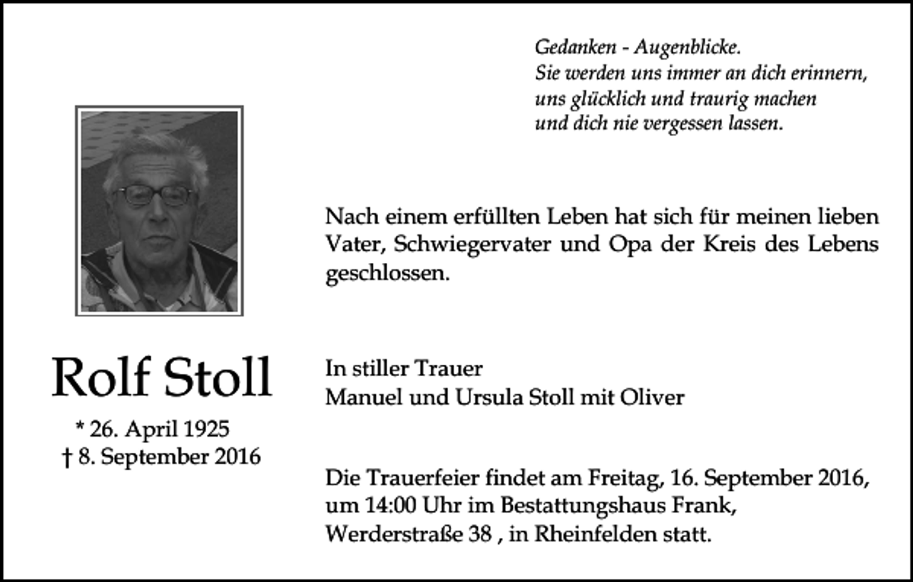 <p>Gedanken - Augenblicke.<br />Sie werden uns immer an dich erinnern,<br />uns glücklich und traurig machen<br />und dich nie vergessen lassen.</p><p>Nach einem erfüllten Leben hat sich für meinen lieben<br />Vater, Schwiegervater und Opa der Kreis des Lebens<br />geschlossen.</p><p>Rolf Stoll<br />* 26. April 1925<br />† 8. September 2016</p><p>In stiller Trauer<br />Manuel und Ursula Stoll mit Oliver</p><p>Die Trauerfeier findet am Freitag, 16. September 2016,<br />um 14:00 Uhr im Bestattungshaus Frank,<br />Werderstraße 38 , in Rheinfelden statt.</p>