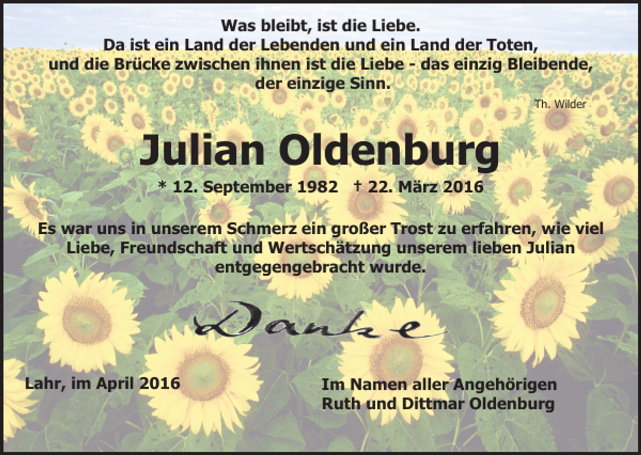 <p>Was bleibt, ist die Liebe.<br />Da ist ein Land der Lebenden und ein Land der Toten,<br />und die Brücke zwischen ihnen ist die Liebe - das einzig Bleibende,<br />der einzige Sinn.<br />Th. Wilder</p><p>Julian Oldenburg<br />* 12. September 1982 † 22. März 2016<br />Es war uns in unserem Schmerz ein großer Trost zu erfahren, wie viel<br />Liebe, Freundschaft und Wertschätzung unserem lieben Julian<br />entgegengebracht wurde.</p><p>Lahr, im April 2016</p><p>Im Namen aller Angehörigen<br />Ruth und Dittmar Oldenburg</p>