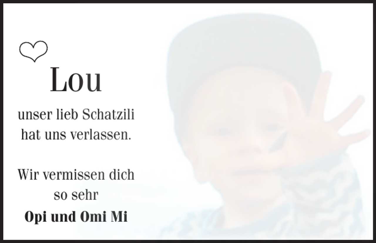 <p>❤</p><p>Lou</p><p>unser lieb Schatzili<br />hat uns verlassen.<br />Wir vermissen dich<br />so sehr<br />Opi und Omi Mi</p>
