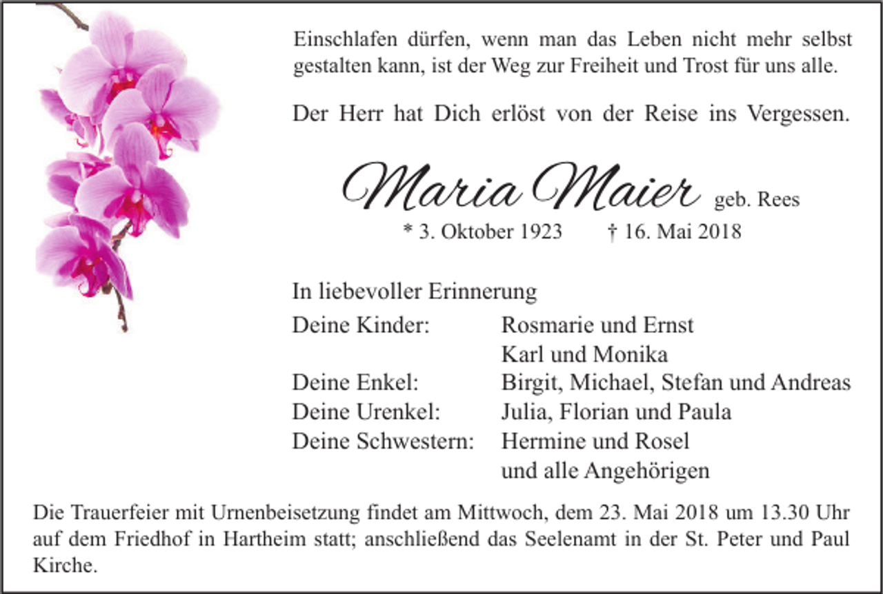 <p>Ei ns c hl af e n ddürfen,<br />Einschlafen<br />ürf e n, wenn<br />w e n n man<br />m a n ddas<br />as LLeben<br />e b e n ninicht<br />c ht mehr<br />m e hr sselbst<br />el bst<br />ggestalten<br />est alt e n kkann,<br />a n n, ist<br />ist dder<br />er Weg<br />We g zzur<br />ur Freiheit<br />Fr ei h eit uund<br />n d Trost<br />Tr ost ffür<br />ür uuns<br />ns all<br />alle.<br />e.</p><p>DDer<br />er HHerr<br />err hhat<br />at Di<br />Dich<br />c h erl<br />erlöst<br />öst vvon<br />o n dder<br />er RReise<br />eis e i ins<br />ns Ver<br />Vergessen.<br />g ess e n.</p><p>MMaria<br />ari a MMaier<br />aier<br />** 3.<br />3. Oktober<br />O kt o b er 11</p><p>g e b. Rees<br />geb.<br />R e es<br />†† 116.<br />6. Mai<br />M ai 22</p><p>I n li<br />In<br />liebevoller<br />e b e v oll er Erinnerung<br />Eri n n er u n g<br />DDeine<br />ei n e Ki<br />Kinder:<br />n d er:<br />RRosmarie<br />os m ari e uund<br />n d Er<br />Ernst<br />nst<br />KKarl<br />arl uund<br />n d Monika<br />M o ni k a<br />Birgit,<br />DDeine<br />ei n e EEnkel:<br />n k el:<br />Bir<br />git, Michael,<br />Mi c h a el, StStefan<br />ef a n uund<br />n d AAndreas<br />n dr e as<br />DDeine<br />ei n e Ur<br />e n k el:<br />J Julia,<br />uli a, FlFlorian<br />ori a n uund<br />n d PPaula<br />a ul a<br />Urenkel:<br />DDeine<br />ei n e SSchwestern:<br />c h w est er n:<br />HHermine<br />er mi n e uund<br />n d RRosel<br />os el<br />alle<br />uund<br />n d all<br />e Angehörigen<br />A n g e h öri g e n<br />Di e TrTrauerfeier<br />Die<br />a u erf ei er mit<br />mit Ur<br />Urnenbeisetzung<br />n e n b eis et z u n g fifindet<br />n d et aam<br />m Mittwoch,<br />Mitt w o c h, ddem<br />e m 223.<br />3. Mai<br />M ai 22018<br />0 1 8 uum<br />m 113.30<br />3. 3 0 UUhr<br />hr<br />aauf<br />uf dem<br />d e m Friedhof<br />Fri e d h of iinn Hartheim<br />H art h ei m ststatt;<br />att; aanschließend<br />ns c hli e ß e n d das<br />d as Seelenamt<br />S e el e n a mt iinn der<br />d er St.<br />St. Peter<br />P et er uund<br />n d Paul<br />P a ul<br />Kirche.<br />Kir<br />c h e.</p>