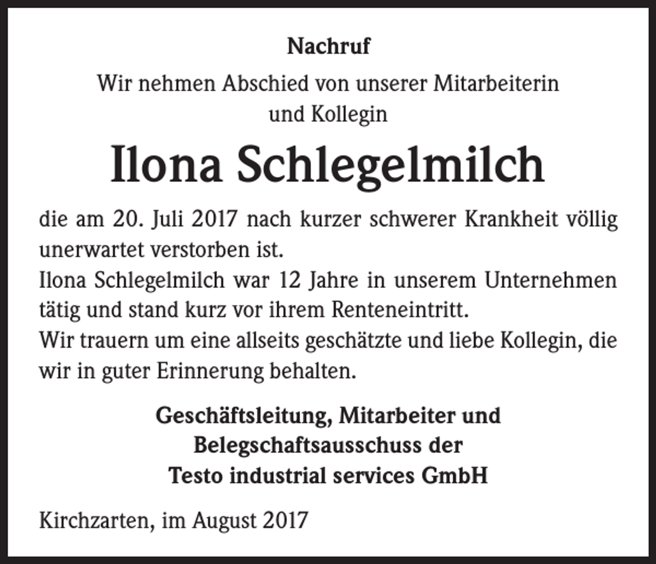 <p>Nachruf<br />Wir nehmen Abschied von unserer Mitarbeiterin<br />und Kollegin</p><p>Ilona Schlegelmilch<br />die am 20. Juli 2017 nach kurzer schwerer Krankheit völlig<br />unerwartet verstorben ist.<br />Ilona Schlegelmilch war 12 Jahre in unserem Unternehmen<br />tätig und stand kurz vor ihrem Renteneintritt.<br />Wir trauern um eine allseits geschätzte und liebe Kollegin, die<br />wir in guter Erinnerung behalten.<br />Geschäftsleitung, Mitarbeiter und<br />Belegschaftsausschuss der<br />Testo industrial services GmbH<br />Kirchzarten, im August 2017</p>