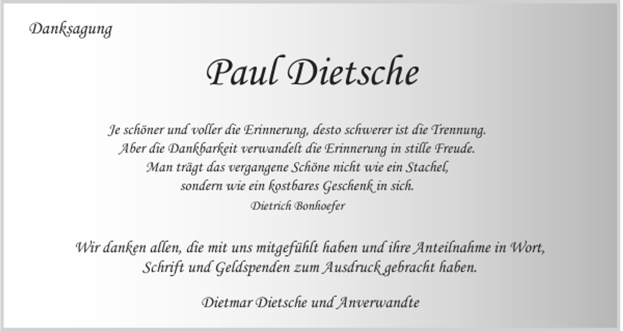 <p>Danksagung</p><p>Paul Dietsche<br />Je schöner und voller die Erinnerung, desto schwerer ist die Trennung.<br />Aber die Dankbarkeit verwandelt die Erinnerung in stille Freude.<br />Man trägt das vergangene Schöne nicht wie ein Stachel,<br />sondern wie ein kostbares Geschenk in sich.<br />Dietrich Bonhoefer</p><p>Wir danken allen, die mit uns mitgefühlt haben und ihre Anteilnahme in Wort,<br />Schrift und Geldspenden zum Ausdruck gebracht haben.<br />Dietmar Dietsche und Anverwandte</p>