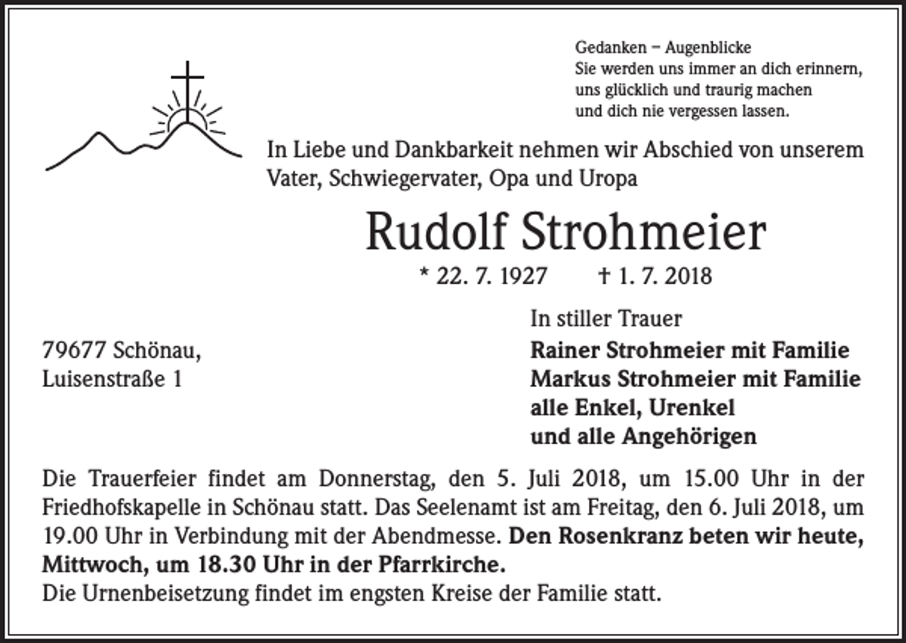 <p>Gedanken – Augenblicke<br />Sie werden uns immer an dich erinnern,<br />uns glücklich und traurig machen<br />und dich nie vergessen lassen.</p><p>In Liebe und Dankbarkeit nehmen wir Abschied von unserem<br />Vater, Schwiegervater, Opa und Uropa</p><p>Rudolf Strohmeier<br />* 22. 7. 1927 † 1. 7. 2018</p><p>79677 Schönau,<br />Luisenstraße 1</p><p>In stiller Trauer<br />Rainer Strohmeier mit Familie<br />Markus Strohmeier mit Familie<br />alle Enkel, Urenkel<br />und alle Angehörigen</p><p>Die Trauerfeier findet am Donnerstag, den 5. Juli 2018, um 15.00 Uhr in der<br />­Friedhofskapelle in Schönau statt. Das Seelenamt ist am Freitag, den 6. Juli 2018, um<br />19.00 Uhr in Verbindung mit der Abendmesse. Den Rosenkranz beten wir heute,<br />Mittwoch, um 18.30 Uhr in der Pfarrkirche.<br />Die Urnenbeisetzung findet im ­engsten Kreise der Familie statt.</p>
