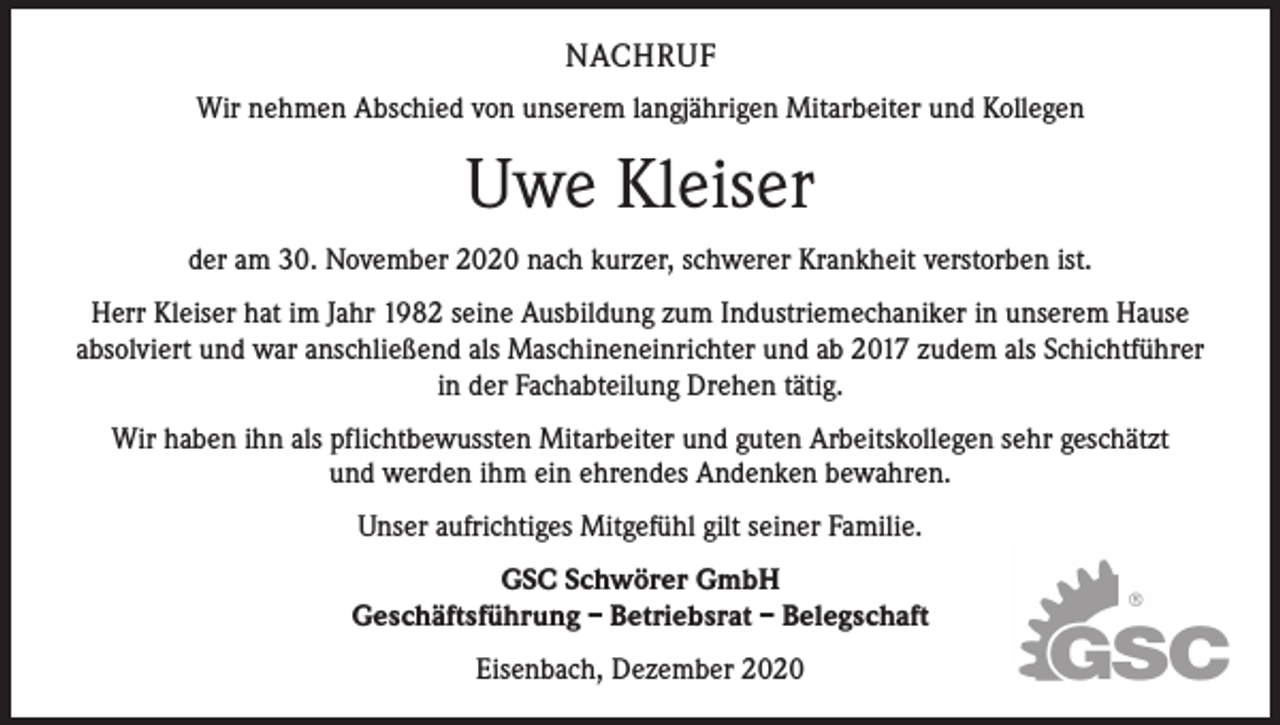 <p>NACHRUF<br />Wir nehmen Abschied von unserem langjährigen Mitarbeiter und Kollegen</p><p>Uwe Kleiser<br />der am 30. November 2020 nach kurzer, schwerer Krankheit verstorben ist.<br />Herr Kleiser hat im Jahr 1982 seine Ausbildung zum Industrie­mechaniker in unserem Hause<br />absolviert und war anschließend als Maschineneinrichter und ab 2017 zudem als Schichtführer<br />in der Fachabteilung Drehen tätig.<br />Wir haben ihn als pflichtbewussten Mitarbeiter und guten Arbeitskollegen sehr geschätzt<br />und werden ihm ein ehrendes Andenken bewahren.<br />Unser aufrichtiges Mitgefühl gilt seiner Familie.<br />GSC Schwörer GmbH<br />Geschäftsführung – Betriebsrat – Belegschaft<br />Eisenbach, Dezember 2020</p>