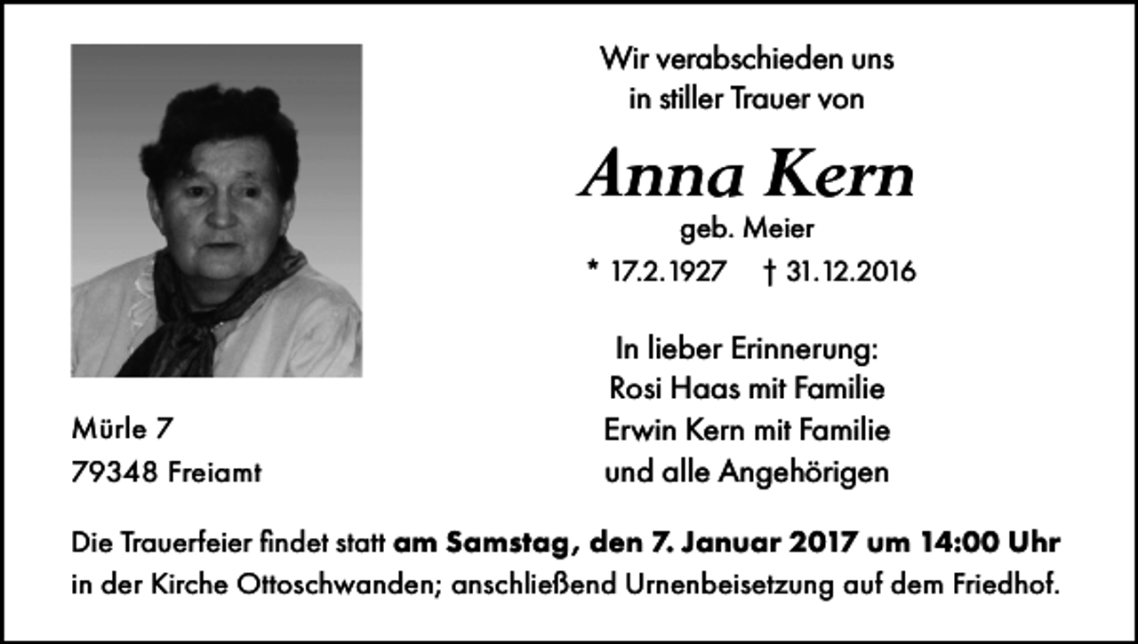 <p>Wir verabschieden uns<br />in stiller Trauer von</p><p>Anna Kern<br />geb. Meier<br />* 17.2.1927 † 31.12.2016</p><p>Mürle 9348 Freiamt</p><p>In lieber Erinnerung:<br />Rosi Haas mit Familie<br />Erwin Kern mit Familie<br />und alle Angehörigen</p><p>Die Trauerfeier findet statt am Samstag, den 7. Januar 2017 um 14:00 Uhr<br />in der Kirche Ottoschwanden; anschließend Urnenbeisetzung auf dem Friedhof.</p>