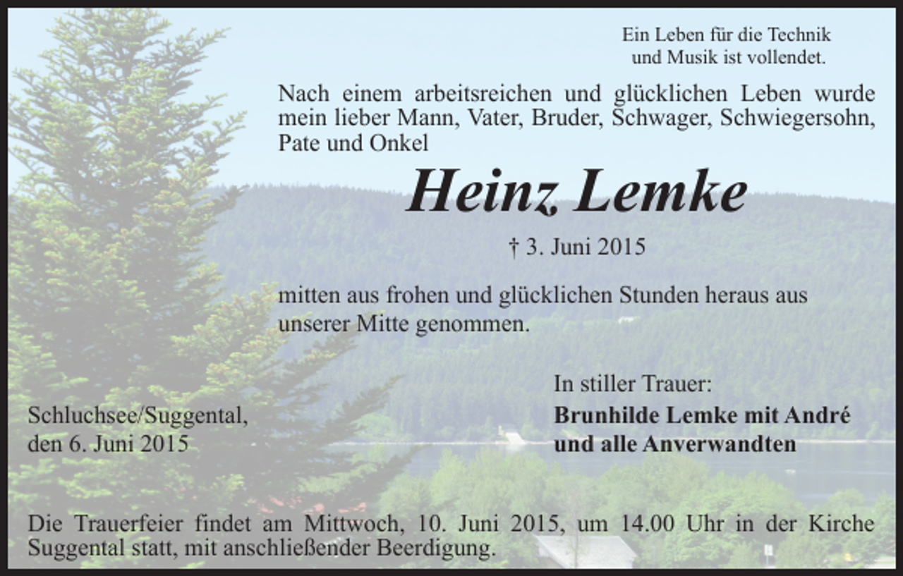 <p>Ein Leben für die Technik<br />und Musik ist vollendet.</p><p>Nach einem arbeitsreichen und glücklichen Leben wurde<br />mein lieber Mann, Vater, Bruder, Schwager, Schwiegersohn,<br />Pate und Onkel</p><p>Heinz Lemke<br />† 3. Juni 2015</p><p>mitten aus frohen und glücklichen Stunden heraus aus<br />unserer Mitte genommen.<br />Schluchsee/Suggental,<br />den 6. Juni 2015</p><p>In stiller Trauer:<br />Brunhilde Lemke mit André<br />und alle Anverwandten</p><p>Die Trauerfeier findet am Mittwoch, 10. Juni 2015, um 14.00 Uhr in der Kirche<br />Suggental statt, mit anschließender Beerdigung.</p>