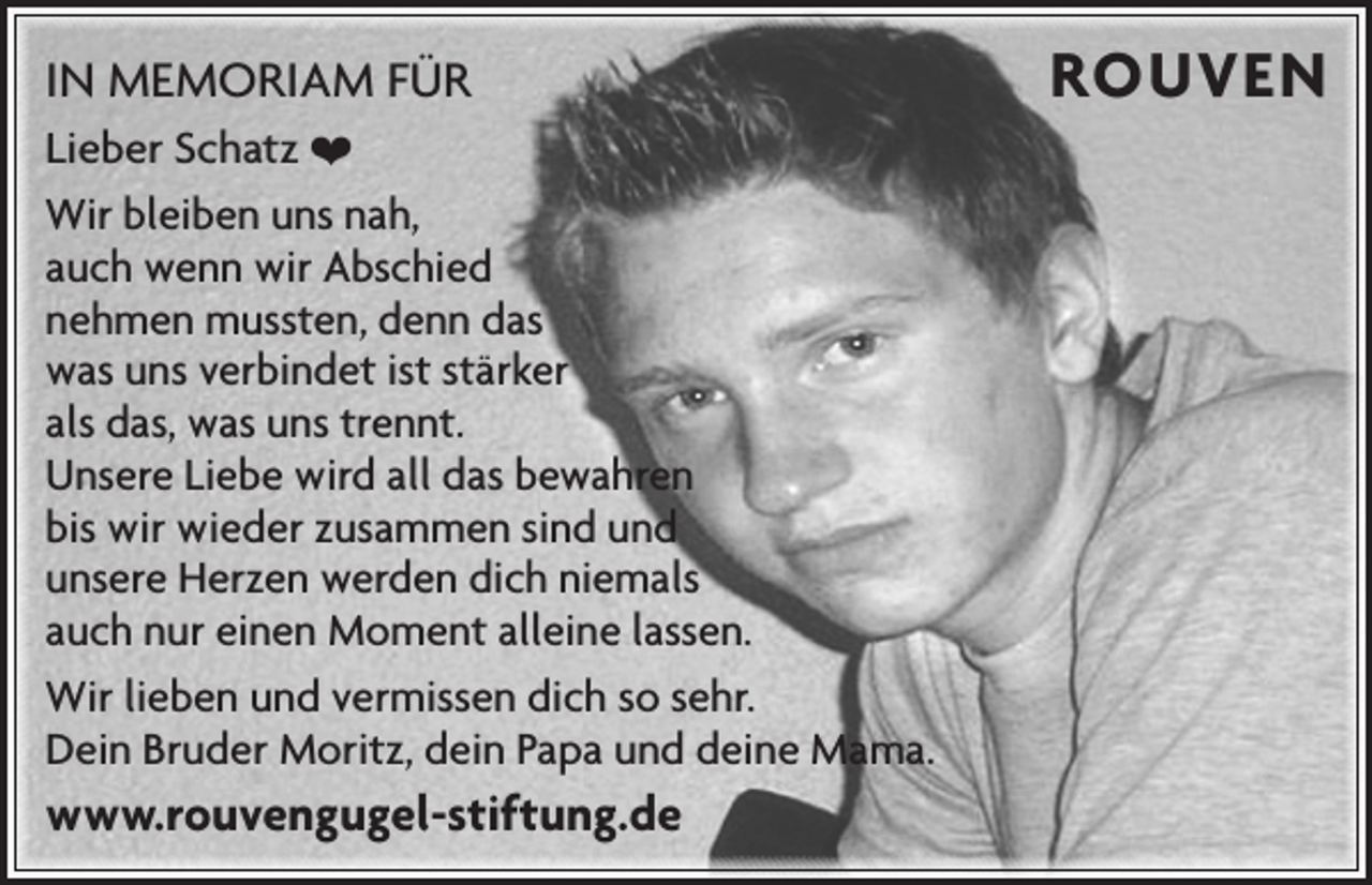 <p>IN MEMORIAM FÜR<br />Lieber Schatz ❤<br />Wir bleiben uns nah,<br />auch wenn wir Abschied<br />nehmen mussten, denn das<br />was uns verbindet ist stärker<br />als das, was uns trennt.<br />Unsere Liebe wird all das bewahren<br />bis wir wieder zusammen sind und<br />unsere Herzen werden dich niemals<br />auch nur einen Moment ­alleine lassen.<br />Wir lieben und vermissen dich so sehr.<br />Dein Bruder Moritz, dein Papa und deine Mama.</p><p>www.rouvengugel-stiftung.de</p><p>ROUVEN</p>