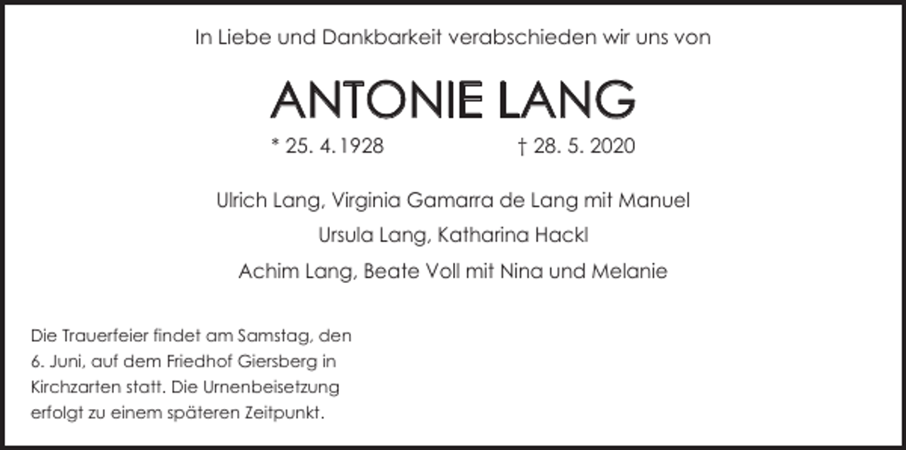 <p>In Liebe und Dankbarkeit verabschieden wir uns von</p><p>ANTONIE LANG<br />* 25. 4.<br />1928 † 28. 5. 2020</p><p>Ulrich Lang, Virginia Gamarra de Lang mit Manuel<br />Ursula Lang, Katharina Hackl<br />Achim Lang, Beate Voll mit Nina und Melanie<br />Die Trauerfeier findet am Samstag, den<br />6. Juni, auf dem Friedhof Giersberg in<br />Kirchzarten statt. Die Urnenbeisetzung<br />erfolgt zu einem späteren Zeitpunkt.</p>