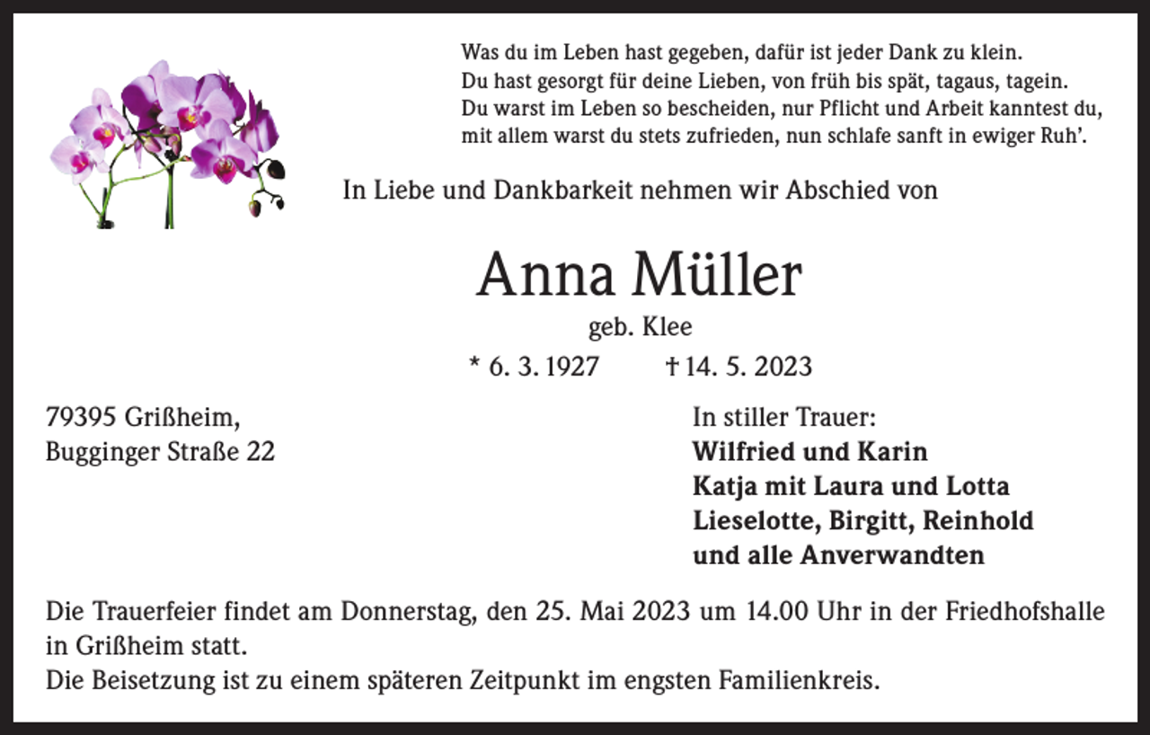 <p>Was du im Leben hast gegeben, dafür ist jeder Dank zu klein.<br />Du hast gesorgt für deine Lieben, von früh bis spät, tagaus, tagein.<br />Du warst im Leben so bescheiden, nur Pflicht und Arbeit kanntest du,<br />mit allem warst du stets zufrieden, nun schlafe sanft in ewiger Ruh’.</p><p>In Liebe und Dankbarkeit nehmen wir Abschied von</p><p>Anna Müller</p><p>geb. Klee<br />* 6. 3. 1927<br />† 14. 5. 2023<br />79395 Grißheim,<br />Bugginger Straße 22</p><p>In stiller Trauer:<br />Wilfried und Karin<br />Katja mit Laura und Lotta<br />Lieselotte, Birgitt, Reinhold<br />und alle Anverwandten</p><p>Die Trauerfeier findet am Donnerstag, den 25. Mai 2023 um 14.00 Uhr in der Friedhofshalle<br />in Grißheim statt.<br />Die Beisetzung ist zu einem späteren Zeitpunkt im engsten Familienkreis.</p>