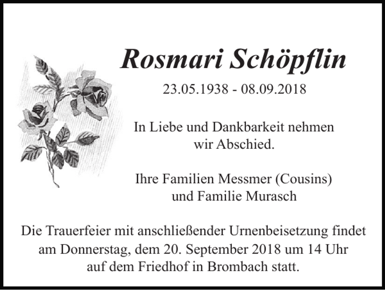 <p>Rosmari Schöpflin<br />23.05.1938 - 08.09.2018<br />In Liebe und Dankbarkeit nehmen<br />wir Abschied.<br />Ihre Familien Messmer (Cousins)<br />und Familie Murasch<br />Die Trauerfeier mit anschließender Urnenbeisetzung findet<br />am Donnerstag, dem 20. September 2018 um 14 Uhr<br />auf dem Friedhof in Brombach statt.</p>