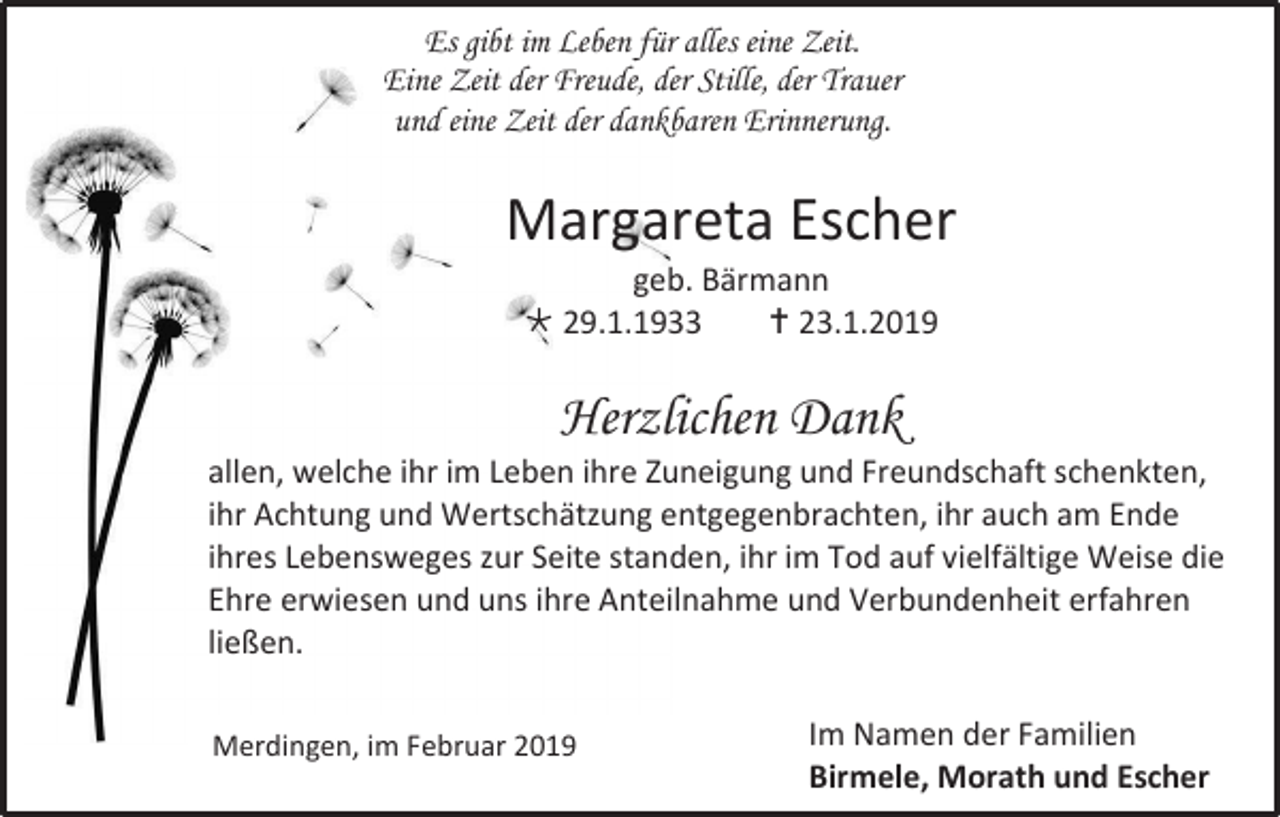 <p>Es gibt im Leben für alles eine Zeit.<br />Eine Zeit der Freude, der Stille, der Trauer<br />und eine Zeit der dankbaren Erinnerung.</p><p>Margareta Escher<br />geb. Bärmann<br /> 29.1.1933<br /> 23.1.2019</p><p>Herzlichen Dank<br />allen, welche ihr im Leben ihre Zuneigung und Freundschaft schenkten,<br />ihr Achtung und Wertschätzung entgegenbrachten, ihr auch am Ende<br />ihres Lebensweges zur Seite standen, ihr im Tod auf vielfältige Weise die<br />Ehre erwiesen und uns ihre Anteilnahme und Verbundenheit erfahren<br />ließen.<br />Merdingen, im Februar 2019</p><p>Im Namen der Familien<br />Birmele, Morath und Escher</p>