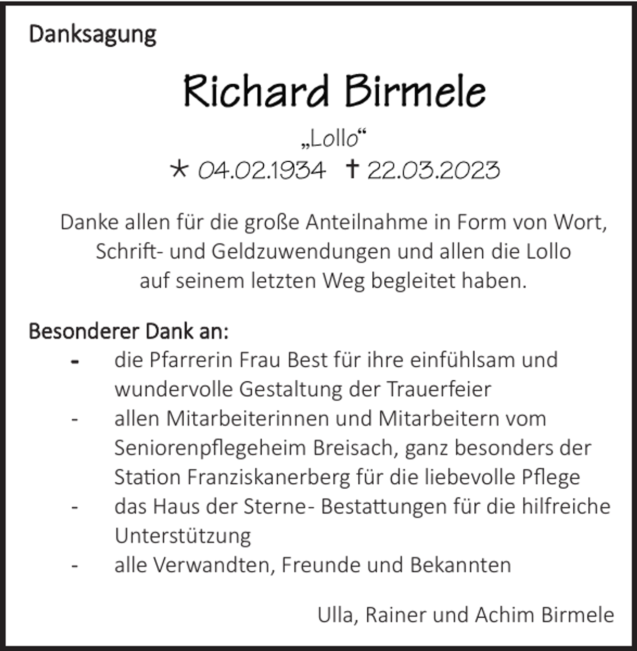 <p>Danksagung</p><p></p><p></p><p>Danke allen für die große Anteilnahme in Form von Wort,<br />Schrift- und Geldzuwendungen und allen die Lollo<br />auf seinem letzten Weg begleitet haben.</p><p>+</p><p>Besonderer Dank an:<br />die Pfarrerin Frau Best für ihre einfühlsam und<br />wundervolle Gestaltung der Trauerfeier<br />allen Mitarbeiterinnen und Mitarbeitern vom<br />Seniorenpflegeheim Breisach, ganz besonders der<br />Station Franziskanerberg für die liebevolle Pflege<br />das Haus der Sterne - Bestattungen für die hilfreiche<br />Unterstützung<br />alle Verwandten, Freunde und Bekannten<br />Ulla, Rainer und Achim Birmele</p>