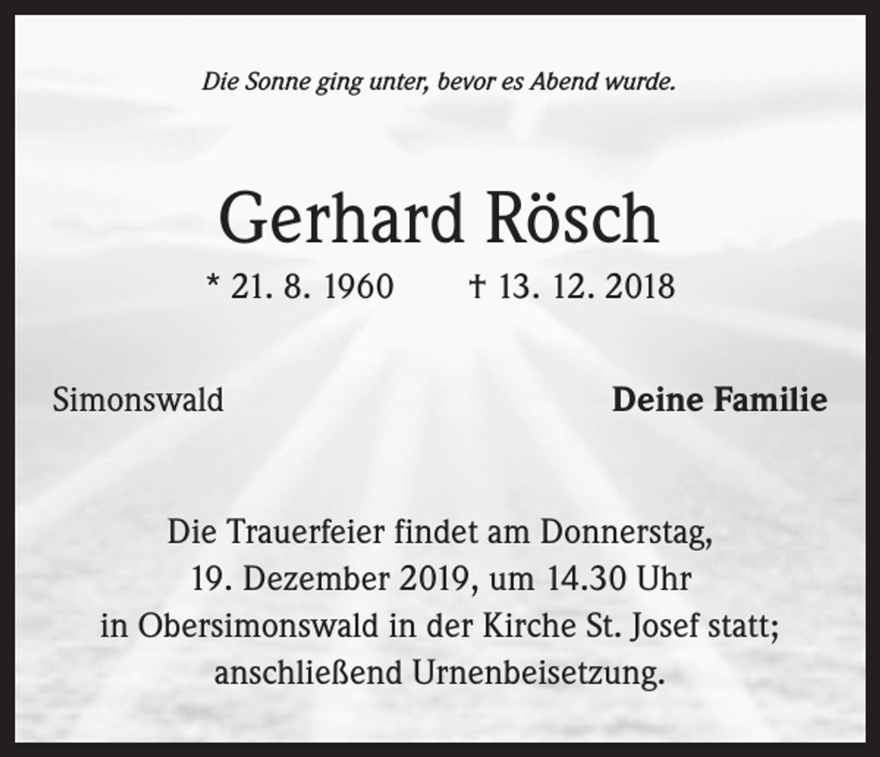 <p>Die Sonne ging unter, bevor es Abend wurde.</p><p>Gerhard Rösch<br />* 21. 8. 1960 † 13. 12. 2018<br />Simonswald</p><p>Deine Familie</p><p>Die Trauerfeier findet am Donnerstag,<br />19. Dezember 2019, um 14.30 Uhr<br />in Obersimonswald in der Kirche St. Josef statt;<br />anschließend Urnenbeisetzung.</p>