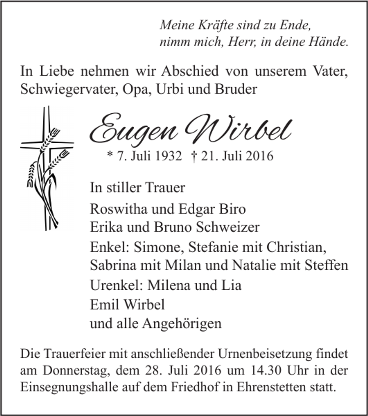 <p>Meine Kräfte sind zu Ende,<br />nimm mich, Herr, in deine Hände.</p><p>In Liebe nehmen wir Abschied von unserem Vater,<br />Schwiegervater, Opa, Urbi und Bruder</p><p>Eugen Wirbel<br />* 7. Juli 1932 † 21. Juli 2016</p><p>In stiller Trauer<br />Roswitha und Edgar Biro<br />Erika und Bruno Schweizer<br />Enkel: Simone, Stefanie mit Christian,<br />Sabrina mit Milan und Natalie mit Steffen<br />Urenkel: Milena und Lia<br />Emil Wirbel<br />und alle Angehörigen<br />Die Trauerfeier mit anschließender Urnenbeisetzung findet<br />am Donnerstag, dem 28. Juli 2016 um 14.30 Uhr in der<br />Einsegnungshalle auf dem Friedhof in Ehrenstetten statt.</p>