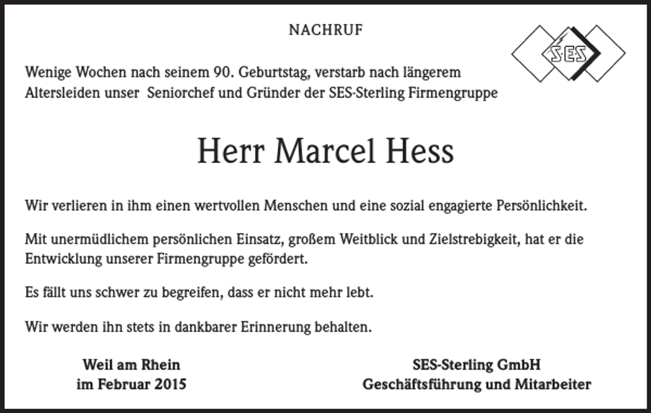 <p>NACHRUF</p><p>Wenige Wochen nach seinem 90. Geburtstag, verstarb nach längerem<br />Altersleiden unser Seniorchef und Gründer der SES-Sterling Firmengruppe</p><p>Herr Marcel Hess<br />Wir verlieren in ihm einen wertvollen Menschen und eine sozial engagierte Persönlichkeit.<br />Mit unermüdlichem persönlichen Einsatz, großem Weitblick und Zielstrebigkeit, hat er die<br />Entwicklung unserer Firmengruppe gefördert.<br />Es fällt uns schwer zu begreifen, dass er nicht mehr lebt.<br />Wir werden ihn stets in dankbarer Erinnerung behalten.</p><p>Weil am Rhein<br />im Februar 2015</p><p>SES-Sterling GmbH<br />Geschäftsführung und Mitarbeiter</p>