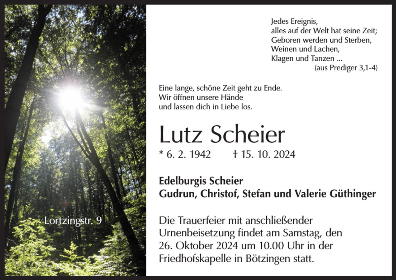 <p>Jedes Ereignis,<br />alles auf der Welt hat seine Zeit;<br />Geboren werden und Sterben,<br />Weinen und Lachen,<br />Klagen und Tanzen ...</p><p>(aus Prediger 3,1-4)<br />Eine lange, schöne Zeit geht zu Ende.<br />Wir öffnen unsere Hände<br />und lassen dich in Liebe los.</p><p>Lutz Scheier</p><p>* 6. 2. 1942 † 15. 10. 2024<br />Edelburgis Scheier<br />Gudrun, Christof, Stefan und Valerie Güthinger<br />Lortzingstr. 9</p><p>Die Trauerfeier mit anschließender<br />­Urnenbeisetzung findet am Samstag, den<br />26. Oktober 2024 um 10.00 Uhr in der<br />­Friedhofskapelle in Bötzingen statt.</p>
