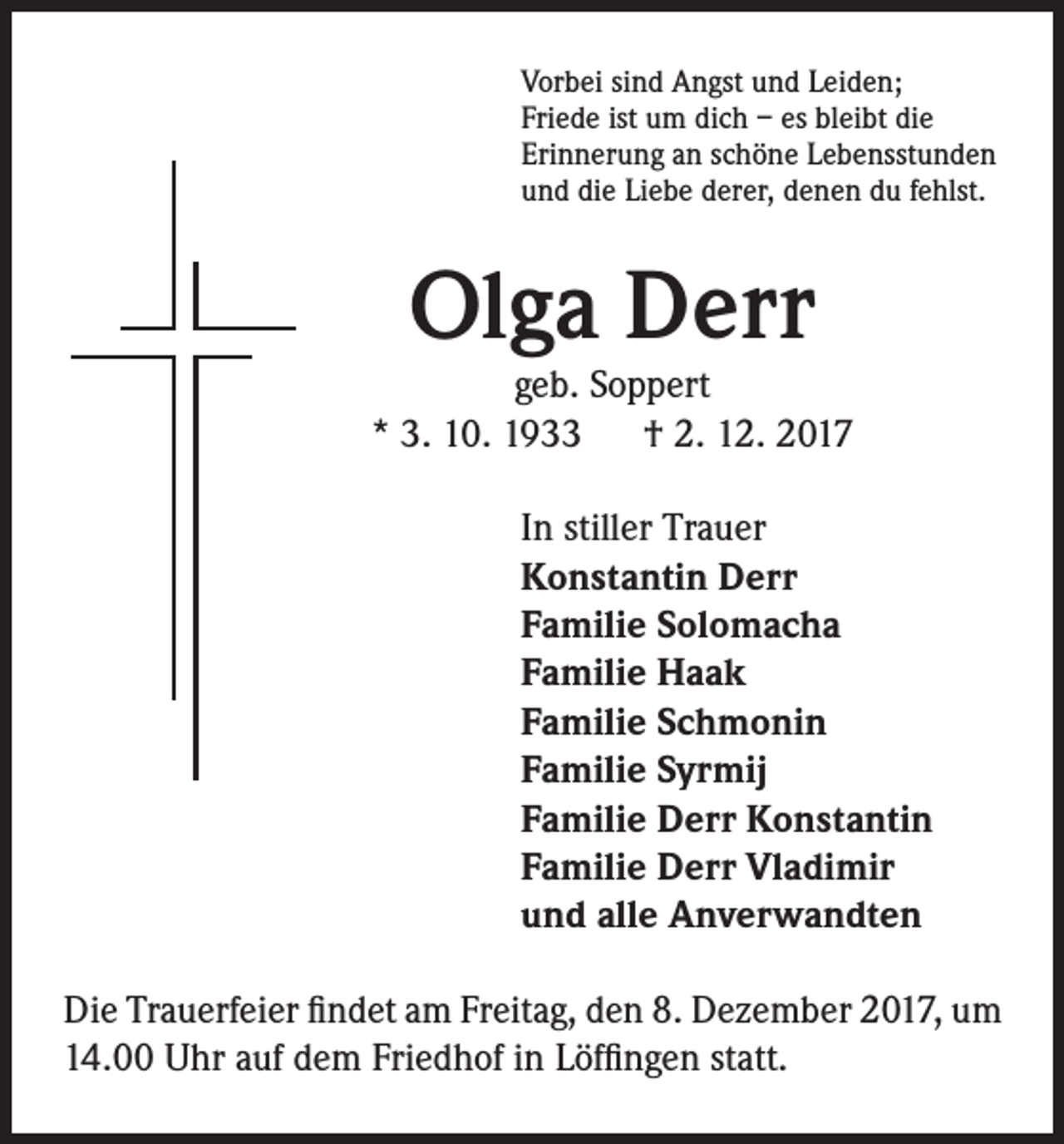 <p>Vorbei sind Angst und Leiden;<br />Friede ist um dich – es bleibt die<br />Erinnerung an schöne Lebensstunden<br />und die Liebe derer, denen du fehlst.</p><p>Olga Derr</p><p>geb. Soppert<br />* 3. 10. 1933 † 2. 12. 2017<br />In stiller Trauer<br />Konstantin Derr<br />Familie Solomacha<br />Familie Haak<br />Familie Schmonin<br />Familie Syrmij<br />Familie Derr Konstantin<br />Familie Derr Vladimir<br />und alle Anverwandten<br />Die Trauerfeier findet am Freitag, den 8. Dezember 2017, um<br />14.00 Uhr auf dem Friedhof in Löffingen statt.</p>