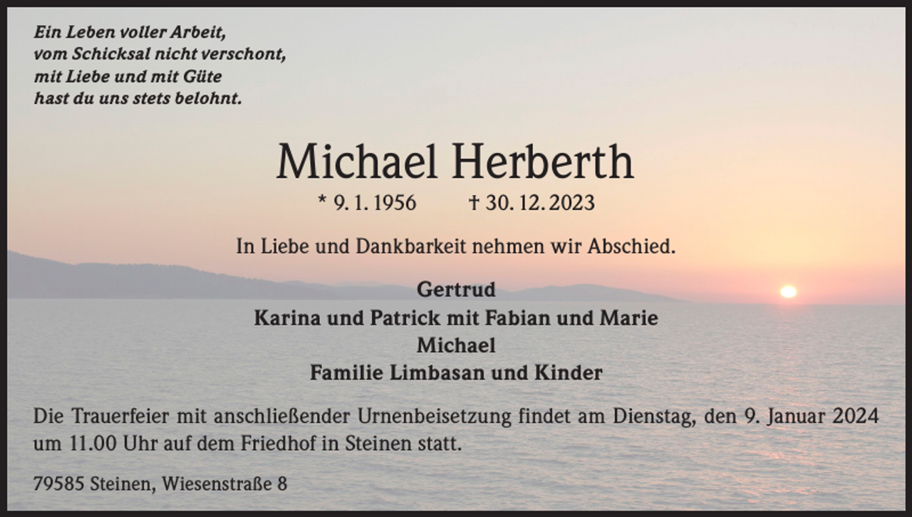 <p>Ein Leben voller Arbeit,<br />vom Schicksal nicht verschont,<br />mit Liebe und mit Güte<br />hast du uns stets belohnt.</p><p>Michael Herberth<br />* 9. 1. 1956</p><p>† 30. 12. 2023</p><p>In Liebe und Dankbarkeit nehmen wir Abschied.<br />Gertrud<br />Karina und Patrick mit Fabian und Marie<br />Michael<br />Familie Limbasan und Kinder<br />Die Trauerfeier mit anschließender Urnenbeisetzung findet am Dienstag, den 9. Januar 2024<br />um 11.00 Uhr auf dem Friedhof in Steinen statt.<br />79585 Steinen, Wiesenstraße 8</p>
