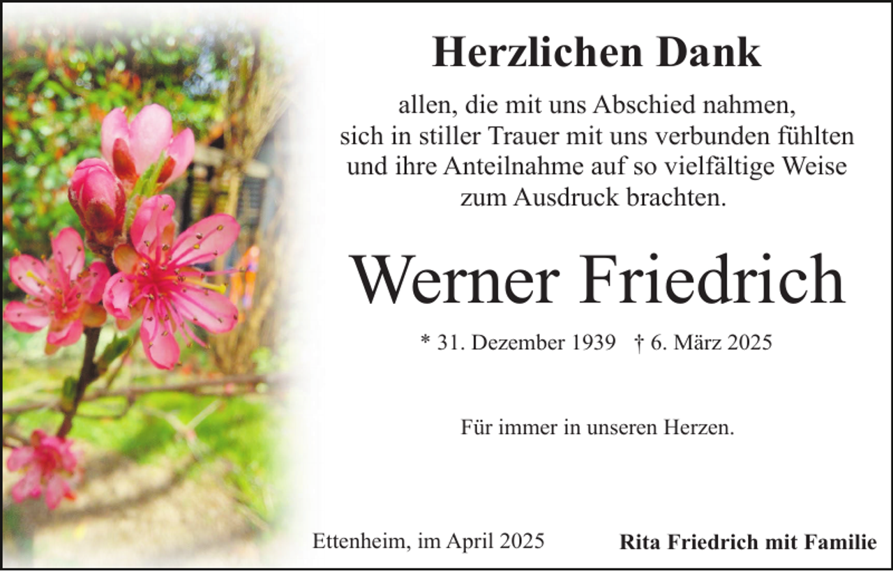 <p>Herzlichen Dank<br />allen, die mit uns Abschied nahmen,<br />sich in stiller Trauer mit uns verbunden fühlten<br />und ihre Anteilnahme auf so vielfältige Weise<br />zum Ausdruck brachten.</p><p>Werner Friedrich<br />* 31. Dezember 1939 † 6. März 2025<br />Für immer in unseren Herzen.</p><p>Ettenheim, im April 2025</p><p>Rita Friedrich mit Familie</p>