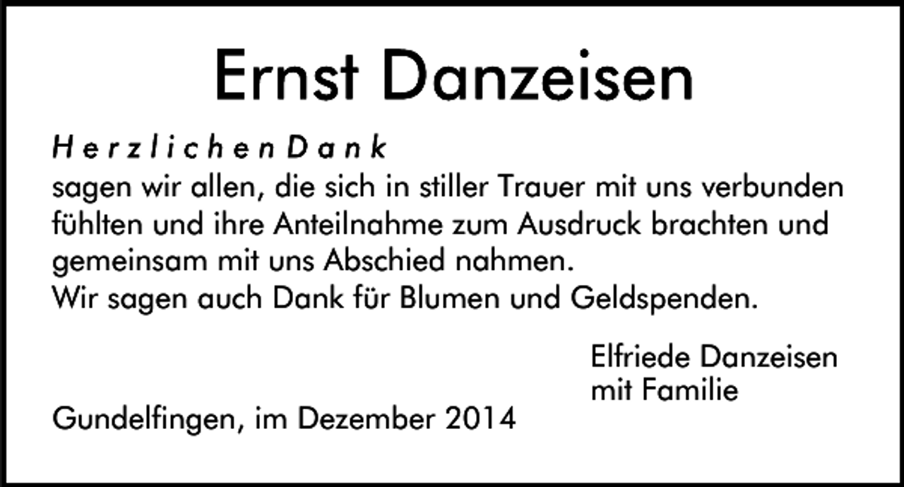 <p>sagen wir allen, die sich in stiller Trauer mit uns verbunden<br />fühlten und ihre Anteilnahme zum Ausdruck brachten und<br />gemeinsam mit uns Abschied nahmen.<br />Wir sagen auch Dank für Blumen und Geldspenden.</p><p>Gundelfingen, im Dezember 2014</p><p>Elfriede Danzeisen<br />mit Familie</p>