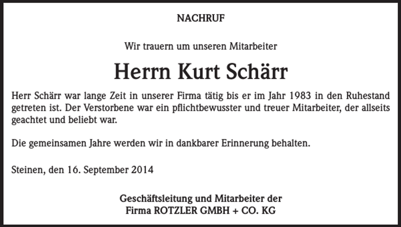 <p>NACHRUF<br />Wir trauern um unseren Mitarbeiter</p><p>Herrn Kurt Schärr<br />Herr Schärr war lange Zeit in unserer Firma tätig bis er im Jahr 1983 in den Ruhestand<br />getreten ist. Der Verstorbene war ein pflichtbewusster und treuer Mitarbeiter, der allseits<br />geachtet und beliebt war.<br />Die gemeinsamen Jahre werden wir in dankbarer Erinnerung behalten.<br />Steinen, den 16. September 2014<br />Geschäftsleitung und Mitarbeiter der<br />Firma ROTZLER GMBH + CO. KG</p>