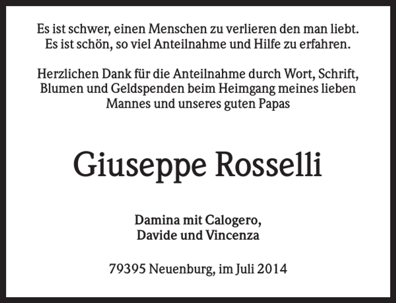 <p>Es ist schwer, einen Menschen zu verlieren den man liebt.<br />Es ist schön, so viel Anteilnahme und Hilfe zu erfahren.<br />Herzlichen Dank für die Anteilnahme durch Wort, Schrift,<br />Blumen und Geldspenden beim Heimgang meines lieben<br />Mannes und unseres guten Papas</p><p>Giuseppe Rosselli<br />Damina mit Calogero,<br />Davide und Vincenza<br />79395 Neuenburg, im Juli 2014</p>