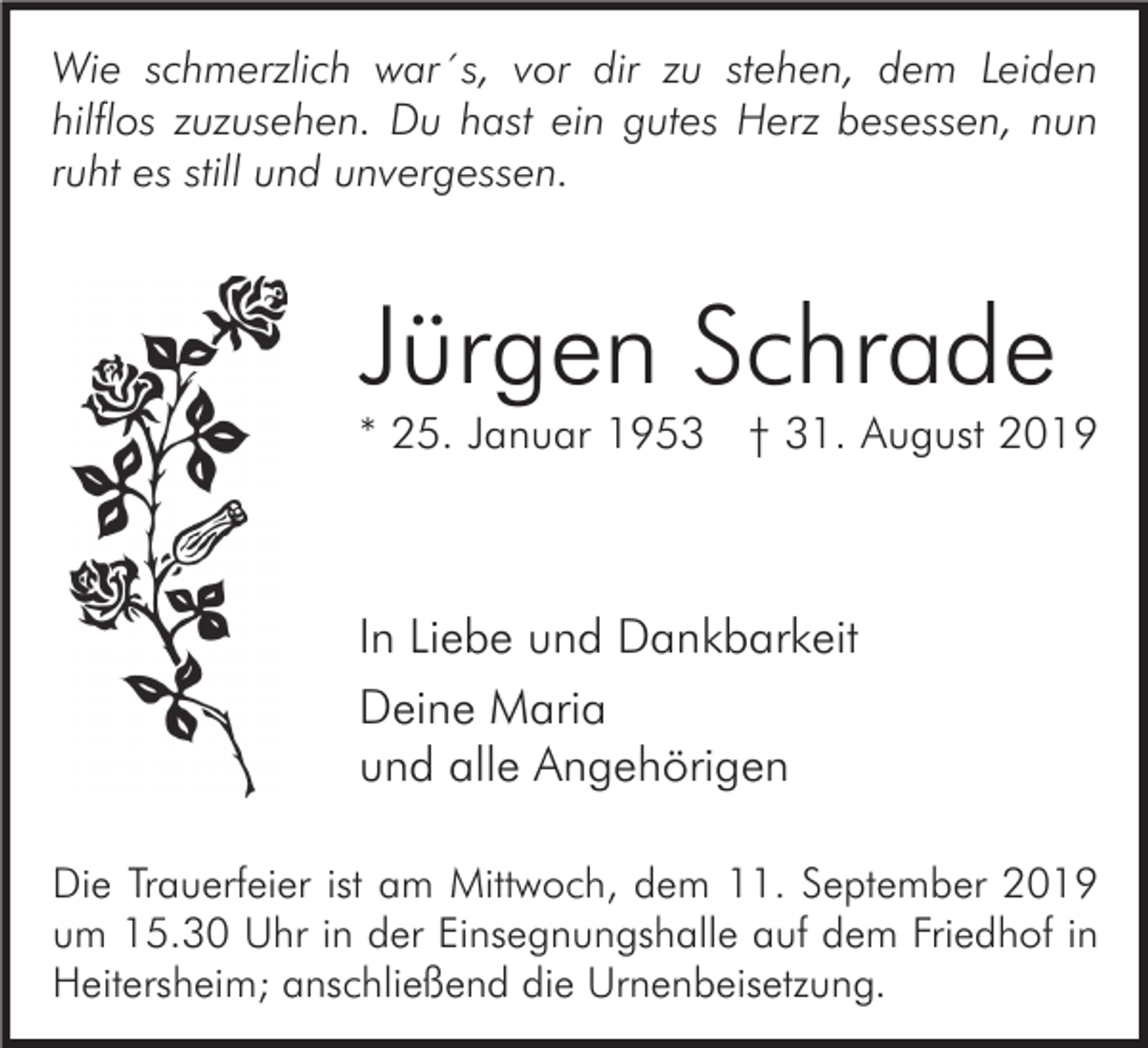 <p>Wie schmerzlich war´s, vor dir zu stehen, dem Leiden<br />hilflos zuzusehen. Du hast ein gutes Herz besessen, nun<br />ruht es still und unvergessen.</p><p>Jürgen Schrade<br />* 25. Januar 1953 † 31. August 2019</p><p>In Liebe und Dankbarkeit<br />Deine Maria<br />und alle Angehörigen<br />Die Trauerfeier ist am Mittwoch, dem 11. September 2019<br />um 15.30 Uhr in der Einsegnungshalle auf dem Friedhof in<br />Heitersheim; anschließend die Urnenbeisetzung.</p>